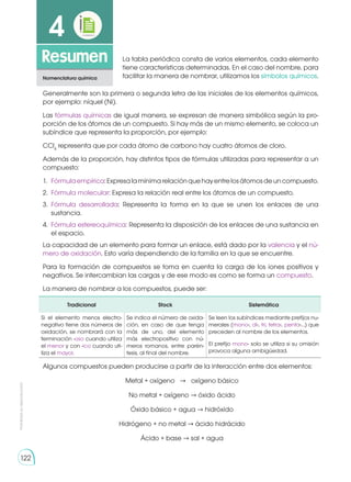 122
Prohibida
su
reproducción
122
Resumen
4
Nomenclatura química
La tabla periódica consta de varios elementos, cada elemento
tiene características determinadas. En el caso del nombre, para
facilitar la manera de nombrar, utilizamos los símbolos químicos.
Algunos compuestos pueden producirse a partir de la interacción entre dos elementos:
Metal + oxígeno → oxígeno básico
No metal + oxígeno → óxido ácido
Óxido básico + agua → hidróxido
Hidrógeno + no metal → ácido hidrácido
Ácido + base → sal + agua
Generalmente son la primera o segunda letra de las iniciales de los elementos químicos,
por ejemplo: níquel (Ni).
Las fórmulas químicas de igual manera, se expresan de manera simbólica según la pro-
porción de los átomos de un compuesto. Si hay más de un mismo elemento, se coloca un
subíndice que representa la proporción, por ejemplo:
CCl4
representa que por cada átomo de carbono hay cuatro átomos de cloro.
Además de la proporción, hay distintos tipos de fórmulas utilizadas para representar a un
compuesto:
1.	 Fórmulaempírica:Expresalamínimarelaciónquehayentrelosátomosdeuncompuesto.
2.	 Fórmula molecular: Expresa la relación real entre los átomos de un compuesto.
3.	 Fórmula desarrollada: Representa la forma en la que se unen los enlaces de una
sustancia.
4.	 Fórmula estereoquímica: Representa la disposición de los enlaces de una sustancia en
el espacio.
La capacidad de un elemento para formar un enlace, está dado por la valencia y el nú-
mero de oxidación. Esto varía dependiendo de la familia en la que se encuentre.
Para la formación de compuestos se toma en cuenta la carga de los iones positivos y
negativos. Se intercambian las cargas y de ese modo es como se forma un compuesto.
La manera de nombrar a los compuestos, puede ser:
Tradicional Stock Sistemática
Si el elemento menos electro-
negativo tiene dos números de
oxidación, se nombrará con la
terminación -oso cuando utiliza
el menor y con -ico cuando uti-
liza el mayor.
Se indica el número de oxida-
ción, en caso de que tenga
más de uno, del elemento
más electropositivo con nú-
meros romanos, entre parén-
tesis, al final del nombre.
Se leen los subíndices mediante prefijos nu-
merales (mono-, di-, tri, tetra-, penta-...) que
preceden al nombre de los elementos.
El prefijo mono- solo se utiliza si su omisión
provoca alguna ambigüedad.
 