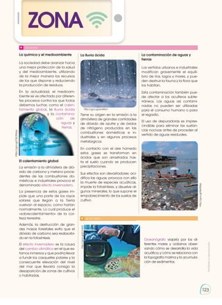 Prohibida
su
reproducción
123
ZONA
123
SOCIEDAD
La química y el medioambiente
La sociedad debe avanzar hacia
una mejor protección de la salud
y del medioambiente, utilizando
de la mejor manera los recursos
de los que dispone y reduciendo
la producción de residuos.
En la actualidad, el medioam-
biente se ve afectado por diferen-
tes procesos contra los que todos
debemos luchar, como el calen-
tamiento global, la lluvia ­ácida
y la contamina-
ción de
aguas y
tierras.
El calentamiento global
La emisión a la atmósfera de dió-
xido de carbono y metano proce-
dentes de las combustiones do-
mésticas e industriales provoca el
denominado efecto invernadero.
La presencia de estos gases im-
pide que una parte de los rayos
solares que llegan a la Tierra
vuelvan al espacio, como harían
normalmente. Lo cual produce el
«sobrecalentamiento» de la cor-
teza terrestre.
Además, la destrucción de gran-
des masas forestales evita que el
dióxido de carbono sea reabsorbi-
do en la fotosíntesis.
El efecto invernadero es la causa
del cambio climático en el que es-
tamos inmersos y que podría llevar
a fundir los casquetes polares y la
consecuente elevación del nivel
del mar que llevaría consigo la
desaparición de zonas de cultivos
o habitadas.
La lluvia ácida
Tiene su origen en la emisión a la
atmósfera de grandes cantidades
de dióxido de azufre y de óxidos
de nitrógeno producidos en las
combustiones domésticas e in-
dustriales y en algunos procesos
metalúrgicos.
En contacto con el aire húmedo
estos gases se transforman en
ácidos que son arrastrados has-
ta el suelo cuando se producen
precipitaciones.
Sus efectos son devastadores: aci-
difica las aguas; provoca con ello
la muerte de especies acuáticas,
impide la fotosíntesis, y disuelve al-
gunos minerales, lo que supone el
empobrecimiento de los suelos de
cultivo.
La contaminación de aguas y
tierras
Los vertidos urbanos e industriales
modifican gravemente el equili-
brio de ríos, lagos y mares, y pue-
den destruir la fauna y la flora que
los habitan.
Esta contaminación también pue-
de afectar a los acuíferos subte-
rráneos. Las aguas así contami-
nadas no pueden ser utilizadas
para el consumo humano o para
el regadío.
El uso de depuradoras es impres-
cindible para eliminar las sustan-
cias nocivas antes de proceder al
vertido de aguas residuales.
http://goo.gl/8sHMzp
http://goo.gl/ex3Wa1
https://goo.gl/O6OMqw
http://goo.gl/K1mfoF
SI YO FUERA...
Oceanógrafo viajaría por los di-
ferentes mares y océanos obser-
vando cómo se desarrolla la vida
acuática, y cómo se relaciona con
la topografía marina y la acumula-
ción de sedimentos.
 