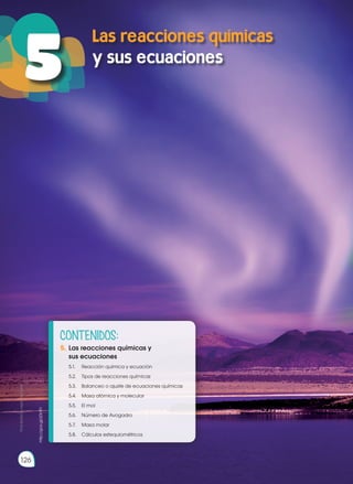 Las reacciones químicas
y sus ecuaciones
5
126
Prohibida
su
reproducción
http://goo.gl/zDL911
CONTENIDOS:
5.	Las reacciones químicas y
	 sus ecuaciones
	 5.1.	 Reacción química y ecuación
	 5.2.	 Tipos de reacciones químicas
	 5.3.	 Balanceo o ajuste de ecuaciones químicas
	 5.4.	 Masa atómica y molecular
	 5.5.	 El mol
	 5.6.	 Número de Avogadro
	 5.7.	 Masa molar
	 5.8.	 Cálculos estequiométricos
 