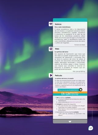 127
Prohibida
su
reproducción
Web:
Noticia:
Película:
Frío y calor instantáneos
A veces necesitamos hielo y no disponemos
de una nevera o congelador cercanos. Ciertos
procesos endotérmicos pueden ayudarnos
a solucionar el problema. Es el caso de las
bolsas de frío instantáneo, podremos utilizar
nitrato de amonio que da lugar a una reacción
endotérmica, pero si necesitamos bolsas de
calor instantáneo, utilizaremos cloruro de calcio
o sulfato de magnesio.
Tomado de Edebé
1.	Lee la noticia y contesta:
	 a.	 ¿Cuál es la utilidad de las bolsas de calor y frío
instantáneos?
	 b.	 ¿Qué entiendes por reacción química?
2.	Contesta las siguientes preguntas:
	 a.	 ¿Por qué al amor se lo considera una droga?,
¿qué pasa con nuestro cerebro?
	 b.	 ¿Qué signos o reacciones tienes cuando estás
enamorado?
3.	Basándote en el documental contesta:
		 —¿Por qué los hombres se enamoran más
rápido?
La química del amor
Esa especie de fascinación que hace que
dos seres se queden enganchados con gran
necesidad de interactuar y conocerse más,
se llama la química del amor. Se refiere al
conjunto de reacciones emocionales donde
existen descargas neuronales y hormonales,
además de ácidos, gases y olores. Creando
una mezcla que convierte lo racional en
irracional, lo prudente en torpeza que son
parte del enamoramiento
http://goo.gl/DjKhmg
La química del amor y la pasión
En este documental Eduard Punset nos habla acer-
ca del amor, abordando primero una explicación
en el ámbito químico (compuestos químicos en el
cerebro) y seguidamente da una explicación en el
campo psicológico.
En contexto:
https://youtu.be/WnIkMzTOk7o
 