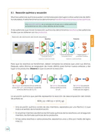 Prohibida
su
reproducción
128
5.1.	 Reacción química y ecuación
Muchas sustancias químicas pueden combinarse para dar lugar a otras sustancias de distin-
ta naturaleza. A estos fenómenos los denominamos transformaciones o reacciones químicas.
Una reacción química es un proceso en el que una o varias sustancias
se transforman en otra u otras, distintas de las iniciales.
A las sustancias que inician la reacción química las denominamos reactivos y las sustancias
finales que se obtienen son los productos.
Para que los reactivos se transformen, deben romperse los enlaces que unen sus átomos.
Después, estos átomos se reagrupan de modo distinto para formar nuevos enlaces y dar
lugar a los productos. Observa lo que ocurre en la reacción:
La ecuación química que permite representar la reacción de descomposición del clorato
de potasio es:
KClO3
(s) KCl (s) + 3/2 O2
(g)
Ejemplo
1
Reacción de calcinación del clorato de potasio
Clorato de potasio (KClO3
)
(compuesto iónico)
Cloruro de potasio (KCl)
(compuesto iónico)
Oxígeno gas (O2
)
(compuesto covalente)
Sustancia o sustancias iniciales
Reactivos
Sustancia o sustancias finales
Productos
Se rompen los enlaces iónicos entre los
iones ClO3-
y K+
, y los enlaces covalentes
entre los átomos de O y Cl.
Se forman los enlaces
iónicos entre los iones
Cl-
y K+
.
Se forman los enlaces
covalentes O–O de las
moléculas de oxígeno.
•	 Una ecuación química consta de dos miembros, separados por una flecha (→) que
indica el sentido de la transformación.
•	 En el primer miembro escribimos las fórmulas químicas de los reactivos y, en el segundo
miembro, las fórmulas químicas de los productos.
•	 Si hay varios reactivos o varios productos, separamos unos y otros por medio del signo
más (+).
 