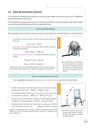 Prohibida
su
reproducción
129
La cantidad y variedad de sustancias químicas que existen es enorme, así como su diferente
capacidad para reaccionar.
Para clasificar las reacciones químicas podemos atender a los mecanismos de intercambio
que se producen. Así distinguimos los siguientes tipos:
Reacciones de síntesis
Reacciones de descomposición.
	Si calentamos en una cápsu-
la de porcelana una mezcla
de polvo de azufre y limadu-
ras de hierro, observamos la
formación del sulfuro de hie-
rro (II).
	En 1774, J. Priestley obtuvo por
primera vez oxígeno median-
te descomposición del óxido
de mercurio (II).
5.2.	 Tipos de reacciones químicas
Ejemplo
2
Ejemplo
3
•	 La reacción entre el azufre y el hierro para formar sulfuro de
hierro (II):
	 Fe (s) + S(s) FeS(s)
•	La síntesis de Haber para la obtención del amoníaco, de gran
importancia industrial:
	 N2
(g) + 3H2
(g) 2NH3
(g)
•	La obtención de ácido sulfúrico se realiza mediante una doble
síntesis:
2SO2
(g) + O2
(g) 2SO3
(g)
SO3
(g) + H2
O (l) H2
SO4
(l)
Este tipo de reacciones se identifica fácilmente, ya que en el segun-
do miembro de la ecuación no aparece más que una sustancia.
•	 El óxido de mercurio (II) se descompone en sus elementos compo-
nentes según la reacción: 2HgO(s) 2Hg(s) + O2
(g)
•	 El clorato de potasio se descompone, por acción del calor, en clo-
ruro de potasio y oxígeno: 2KClO3
(s) 2KCl (s) + 3O2
(g)
•	 La descomposición electrolítica del agua permite obtener oxígeno
e hidrógeno en estado gaseoso: 2H2
O (l) 2H2
(g) + O2
(g)
•	 Mediante descomposición del carbonato de calcio por calcina-
ción obtenemos cal viva, CaO: 	CaCO3
(s) CaO (s) + CO2
(g)
Pueden considerarse como el caso contrario de las reac­
ciones de
síntesis. Por ello, en el primer miembro de la ecuación, aparece una
única sustancia.
Son aquellas reacciones en las que se forma una sustancia a partir de dos o más reactivos.
Son aquellas en las que una sustancia se descompone en otras más sencillas.
 