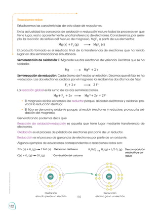 Prohibida
su
reproducción
132
Reacciones redox
Estudiaremos las características de esta clase de reacciones.
En la actualidad los conceptos de oxidación y reducción incluye todos los procesos en que
tiene lugar, real o aparentemente, una transferencia de electrones. Consideremos, por ejem-
plo, la reacción de síntesis del fluoruro de magnesio, MgF2
, a partir de sus elementos:
		 Mg (s) + F2
(g) 	 	MgF2
(s)
El producto formado es el resultado final de la transferencia de electrones que ha tenido
lugar en dos semirreacciones simultáneas.
Semirreacción de oxidación: El Mg cede sus dos electrones de valencia. Decimos que se ha
oxidado:
			 Mg 	 	Mg2+
+ 2 e-
Semirreacción de reducción: Cada átomo de F recibe un electrón. Decimos que el flúor se ha
«reducido». Los dos electrones cedidos por el magnesio los reciben los dos átomos de flúor:
			F2
+ 2 e-
	 	 2 F1-
La reacción global es la suma de las dos semirreacciones.
			 Mg + F2
+ 2e-
	 	 Mg2+
+ 2e-
+ 2F1-
•	 El magnesio recibe el nombre de reductor porque, al ceder electrones y oxidarse, pro-
voca la reducción del flúor.
•	 El flúor se denomina oxidante porque, al recibir electrones y reducirse, provoca la oxi-
dación del magnesio.
Generalizando podemos decir que:
Reacción de oxidación-reducción es aquella que tiene lugar mediante transferencia de
electrones.
Oxidación es el proceso de pérdida de electrones por parte de un reductor.
Reducción es el proceso de ganancia de electrones por parte de un oxidante.
Algunos ejemplos de ecuaciones correspondientes a reacciones redox son:
2 Fe (s) + O2
(g) 2 FeO (s) Oxidación del hierro	
C(s) + O2
(g) CO2
(g) Combustión del carbono
Oxidación:
el sodio pierde un electrón
11p
12n
Reducción:
el cloro gana un electrón
(a)
11p
12n
H2
O (l) H2
(g) + 1/2 O2
(g) Descomposición
electrolítica del
agua
 