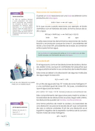 Prohibida
su
reproducción
134
Reacciones de neutralización
Cuando un ácido reacciona con una base se obtienen como
productos una sal y agua.
ácido + base sal + agua
Es lo que ocurre cuando reacciona, por ejemplo, el ácido
clorhídrico con el hidró­
xido de sodio, se forma cloruro de so-
dio y agua.
HCl (aq) + NaOH (aq) NaCl (aq) + H2
O (l)
	 ácido	base	 sal	 agua
A estas reacciones las denominamos reacciones de neutra-
lización y se producen porque los iones H+
, procedentes del
ácido, y los iones OH-
, pro­
cedentes de la base, se combinan
entre sí para formar agua.
La neutralización es la reacción entre un ácido y una base, en diso-
lución acuosa, con formación de una sal y agua.
La escala de pH
En el agua pura, como en las disoluciones de ácidos y de ba-
ses, existen iones, aunque en cantidades tan pequeñas que
el agua prácticamente no es conductora de la electricidad.
Estos iones se deben a la disociación de algunas moléculas
de agua según la reacción:
H2
O H+
+ OH-
En un litro de agua solo hay 10-7
moles de iones hidrógeno H+
y una cantidad igual de iones OH-
. Así pues, consideramos
que el agua pura es neutra.
[H+
] = [OH-
] = 10--7
mol/L = 10-7
M Donde [ ] indica la «concentración de»
Este comportamiento del agua sirve para medir la acidez o
la basicidad de las disoluciones acuosas. Según este criterio,
las disoluciones pueden ser ácidas, neutras o básicas.
Una forma práctica de medir la acidez y la basicidad de
una disolución acuosa es la escala de pH, que comprende
de cero a catorce unidades. El pH de una disolución es el
logaritmo negativo de la expresión numérica de la concen-
tración molar de iones hidrógeno.
pH = -log [H+
]
y también:
E
N
G
R
UPO
Y
T
A
M
B
IÉN
T
I
C
S
R
E
C
O
R
T
A
BLES
C
A
L
C
U
L
A
DORA
Teorías ácido-base
En 1923, los científicos Brönsted
y Lowry propusieron una nueva
teoría ácido-base que ampliaba
los conceptos de ácido y base
propuestos por Arrhenius. Según
esta teoría, ácido es toda especie
química capaz de ceder iones H+
,
mientras que base es toda especie
química capaz de recibir iones H+
.
Ampliaremos esta teoría en cursos
posteriores.
y también:
E
N
G
R
UPO
Y
T
A
M
B
IÉN
T
I
C
S
R
E
C
O
R
T
A
BLES
C
A
L
C
U
L
A
DORA
pH de algunas sustancias
Refresco de cola: pH = 3
Agua: pH = 7
Limpia hornos: pH = 14
	El pH de una disolución se puede
medir con un medidor de pH.
http://goo.gl/KtfXbT
 