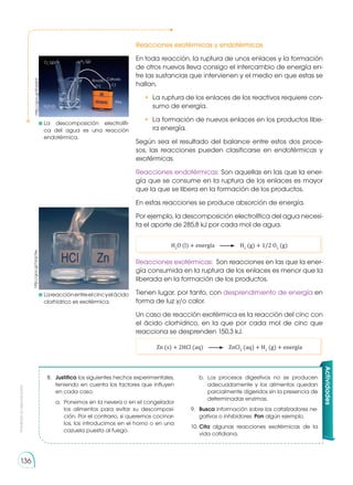 Prohibida
su
reproducción
136
Reacciones exotérmicas y endotérmicas
En toda reacción, la ruptura de unos enlaces y la formación
de otros nuevos lleva consigo el intercambio de energía en-
tre las sustancias que intervienen y el medio en que estas se
hallan.
•	 La ruptura de los enlaces de los reactivos requiere con-
sumo de energía.
•	 La formación de nuevos enlaces en los productos libe-
ra energía.
Según sea el resultado del balance entre estos dos proce-
sos, las reacciones pueden clasificarse en endotérmicas y
exotérmicas.
Reacciones endotérmicas: Son aquellas en las que la ener-
gía que se consume en la ruptura de los enlaces es mayor
que la que se libera en la formación de los productos.
En estas reacciones se produce absorción de energía.
Por ejemplo, la descomposición electrolítica del agua necesi-
ta el aporte de 285,8 kJ por cada mol de agua.
H2
O (l) + energía H2
(g) + 1/2 O2
(g)
Reacciones exotérmicas: Son reacciones en las que la ener-
gía consumida en la ruptura de los enlaces es menor que la
liberada en la formación de los productos.
Tienen lugar, por tanto, con desprendimiento de energía en
forma de luz y/o calor.
Un caso de reacción exotérmica es la reacción del cinc con
el ácido clorhídrico, en la que por cada mol de cinc que
reacciona se desprenden 150,3 kJ.
Zn (s) + 2HCl (aq) ZnCl2
(aq) + H2
(g) + energía
8.	 Justifica los siguientes hechos experimentales,
teniendo en cuenta los factores que influyen
en cada caso.
a.	 Ponemos en la nevera o en el congelador
los alimentos para evitar su descomposi-
ción. Por el contrario, si queremos cocinar-
los, los introducimos en el horno o en una
cazuela puesta al fuego.
b.	Los procesos digestivos no se producen
adecuadamente y los alimentos quedan
parcialmente digeridos sin la presencia de
determinadas enzimas.
9.	 Busca información sobre los catalizadores ne-
gativos o inhibidores. Pon algún ejemplo.
10.	Cita algunas reacciones exotérmicas de la
vida cotidiana.
Actividades
	 Lareacciónentreelcincyelácido
clorhídrico es exotérmica.
	
La descomposición electrolíti-
ca del agua es una reacción
endotérmica.
Ánodo
(+)
H2
(g)
Cátodo
(-)
Pila
O2
(g)
H2
O (l)
http://goo.gl/KU6zb9
http://goo.gl/hzqLNw
 