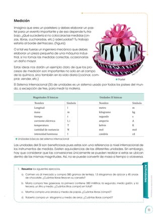 Prohibida
su
reproducción
11
11
Medición
Imagina que eres un pastelero y debes elaborar un pas-
tel para un evento importante y de eso depende tu tra-
bajo. ¿Qué sucedería si no colocaras las medidas (on-
zas, libras, cucharadas, etc.) adecuadas? Tu trabajo
estaría al borde del fracaso. (Figura)
O si tal vez fueras un ingeniero mecánico que debes
elaborar un pieza pequeña de una máquina indus-
trial, si no tomas las medidas correctas, ocasionarías
un daño mayor.
Estas ideas nos darán un ejemplo claro de que los pro-
cesos de medición son importantes no solo en el campo
de la química, sino también en la vida diaria (cocinar, com-
prar, vender, etc.)
El Sistema Internacional (SI) de unidades es un sistema usado por todos los países del mun-
do, a excepción de tres, para medir la materia.
Las unidades del SI son beneficiosas pues estas son una referencia a nivel internacional de
los instrumentos de medida. Existen equivalencias de las diferentes unidades. Sin embargo,
hay que considerar que las conversiones únicamente se pueden realizar si estas se ubican
dentro de las mismas magnitudes. Así, no se puede convertir de masa a tiempo o viceversa.
1.	Resuelve los siguientes ejercicios.
	 a.	 Carmen va al mercado y compra 380 gramos de lenteja, 1,5 kilogramos de azúcar y 45 onzas
	 de chocolate. ¿Cuántas libras lleva en su canasta?
	 b.	 María compra tres gaseosas; la primera contiene 380 mililitros; la segunda, medio galón, y la
	 tercera, un litro y medio. ¿Cuántos litros compró en total?
	 c.	 Martha compra una arroba y media de papas. ¿Cuántas libras compró?
	 d.	 Roberto compra un kilogramo y medio de arroz. ¿Cuántas libras compró?
Actividades
http://goo
.
g
l
/
k
t
r
I
a
S
	Pastel
	 Unidades básicas del sistema internacional
Magnitudes SI básicas Unidades SI básicas
Nombre Símbolo Nombre Símbolo
Longitud
masa
tiempo
corriente eléctrica
temperatura
cantidad de sustancia
intensidad luminosa
l
m
t
I, i
T
N
I
metro
kilogramo
segundo
amperio
kelvin
mol
candela
m
kg
s
A
K
mol
cd
 