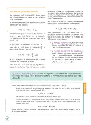 Prohibida
su
reproducción
138
Métodos de ajuste de ecuaciones
La ecuación química también debe expre-
sar las cantidades relativas de las sustancias
que intervienen.
Si escribimos la reacción de descomposición
del clorato de potasio:
KClO3
(s) KCl (s) + O2
(g)
observamos que el número de átomos de
oxígeno que intervienen en la reacción
no es el mismo en los reactivos que en los
productos.
El problema se resuelve si colocamos, por
ejemplo, el coeficiente fraccionario de-
lante de la fórmula del oxígeno:
KClO3
(s) KCl (s) + O2
(g)
A esta operación la denominamos ajustar o
igualar una ecuación química.
Hay más de una manera de ajustar una
ecuación química. Para transformar un ajus-
te en otro, basta con multiplicar todos los co-
eficientes por un mismo número. En general,
es conveniente asignar los coeficientes ente-
ros más pequeños.
Así, si multiplicamos por 2 todos los coeficien-
tes de la ecuación anterior, obtenemos:
2 KClO3
(s) 2 KCl (s) + 3 O2
(g)
Para determinar los coeficientes de una
ecuación química solemos utilizar dos mé-
todos: el método de tanteo y el método del
sistema de ecuaciones.
•	El método de tanteo se utiliza en ecua-
ciones sencillas. Consiste en aplicar el
método de ensayo-error.
•	El método del sistema de ecuaciones
se emplea en los casos en que resulta
más complicado asignar los coeficien-
tes por tanteo. Consiste en plantear tan-
tas ecuaciones como tipos de átomos
intervienen en la reacción.
Ejemplo
6
Ajustemos la siguiente ecuación por el método de tanteo: N2
(g) + H2
(g) NH3
(g).
•	 En el primer miembro hay dos átomos de nitrógeno. Para que también los haya en el segundo
miembro, asignamos el coeficiente 2 al NH3
.
N2
(g) + H2
(g) 2NH3
(g)
	 De este modo queda ajustado el número de átomos de nitrógeno.
•	 Si comparamos ahora el número de átomos de hidrógeno, observamos que hay dos en el primer
miembro y seis en el segundo miembro. Asignamos el coeficiente 3 a la molécula de H2
para
igualar su número.
N2
(g) + 3H2
(g) 2NH3
(g)
Como al introducir este coeficiente no hemos modificado el número de átomos de nitrógeno, esta es
la ecuación ajustada.
Ajustar una ecuación química consiste en asignar a cada fórmula un coeficiente ade-
cuado de modo que en los dos miembros haya el mismo número de átomos de cada
elemento.
 