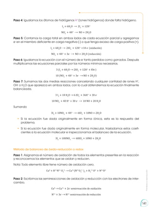 Prohibida
su
reproducción
141
Paso 4: Igualamos los átomos de hidrógenos H+
(iones hidrógenos) donde falta hidrógeno.
I2
+ 6H2
O 2I3
-
+ 12H+
NO3
-
+ 4H+
NO + 2H2
O
Paso 5: Contamos la carga total en ambos lados de cada ecuación parcial y agregamos
e-
en el miembro deficiente en carga negativa (-) o que tenga exceso de carga positiva (+).
I2
+ 6H2
O 2IO3
-
+ 12H+
+10 e-
(oxidación)
NO3
-
+ 4H+
+ 3e-
NO + 2H2
O (reducción)
Paso 6: Igualamos la ecuación con el número de e-
tanto perdidos como ganados. Después
multiplicamos las ecuaciones parciales por los números mínimos necesarios.
3 (I2
+ 6H2
O 2IO3
-
+ 12H+
+ lOe-
)
10 (NO3
-
+ 4H+
+ 3e-
NO + 2H2
O)
Paso 7: Sumamos las dos medias reacciones cancelando cualquier cantidad de iones H+
,
OH-
o H2
O que aparezca en ambos lados, con lo cual obtendremos la ecuación finalmente
balanceada.
3 I2
+ 18 H2
O 6 IO3
-
+ 36H+
+ 30 e-
10 NO3
-
+ 40 H+
+ 30 e-
10 NO + 20 H2
O
Sumando
3I2
+ 10NO3
-
+ 4H+
6IO3
-
+ 10NO + 2H2
O
•	 Si la ecuación fue dada originalmente en forma iónica, esta es la respuesta del
problema.
•	 Si la ecuación fue dada originalmente en forma molecular, trasladamos estos coefi-
cientes a la ecuación molecular e inspeccionamos el balanceo de la ecuación.
3I2
+ 10HNO3
6HIO3
+ 10NO + 2H2
O
Método de balanceo de óxido–reducción o redox
Paso 1: Asignamos el número de oxidación de todos los elementos presentes en la reacción
y reconocemos los elementos que se oxidan y reducen.
Nota: Todo elemento libre tiene número de oxidación cero.
Cu0
+ H1+
N5+
O3
2-
Cu2+
(N5+
O3
2-
)2
+ H2
1+
O2-
+ N2+
O2-
Paso 2: Escribimos las semirreacciones de oxidación y reducción con los electrones de inter-
cambio.
Cu0
Cu2+
+ 2e-
semirreacción de oxidación
N5+
+ 3e-
N2+
semirreacción de reducción
 