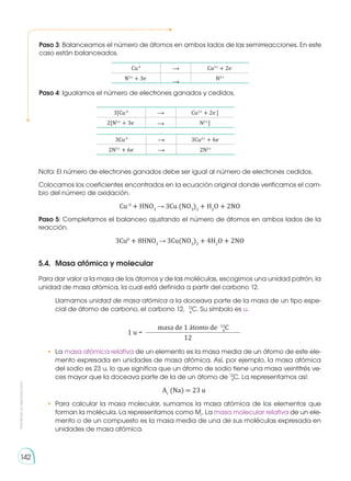 Prohibida
su
reproducción
142
5.4.	 Masa atómica y molecular
Para dar valor a la masa de los átomos y de las moléculas, escogimos una unidad patrón, la
unidad de masa atómica, la cual está definida a partir del carbono 12.
Llamamos unidad de masa atómica a la doceava parte de la masa de un tipo espe-
cial de átomo de carbono, el carbono 12, 12
C. Su símbolo es u.
masa de 1 átomo de 12
C
1 u =
12
• 	La masa atómica relativa de un elemento es la masa media de un átomo de este ele-
mento expresada en unidades de masa atómica. Así, por ejemplo, la masa atómica
del sodio es 23 u, lo que significa que un átomo de sodio tiene una masa veintitrés ve-
ces mayor que la doceava parte de la de un átomo de 12
C. La representamos así:
Ar
(Na) = 23 u
• 	Para calcular la masa molecular, sumamos la masa atómica de los elementos que
forman la molécula. La representamos como Mr
. La masa molecular relativa de un ele-
mento o de un compuesto es la masa media de una de sus moléculas expresada en
unidades de masa atómica.
6
6
6
Paso 3: Balanceamos el número de átomos en ambos lados de las semirreacciones. En este
caso están balanceados.
Cu0
Cu2+
+ 2e-
N5+
+ 3e-
N2+
Paso 4: Igualamos el número de electrones ganados y cedidos.
Nota: El número de electrones ganados debe ser igual al número de electrones cedidos.
Colocamos los coeficientes encontrados en la ecuación original donde verificamos el cam-
bio del número de oxidación.
Cu 0
+ HNO3
3Cu (NO3
)2
+ H2
O + 2NO
Paso 5: Completamos el balanceo ajustando el número de átomos en ambos lados de la
reacción.
3Cu0
+ 8HNO3
3Cu(NO3
)2
+ 4H2
O + 2NO
3Cu0
3Cu2+
+ 6e-
2N5+
+ 6e-
2N2+
3[Cu0
Cu2+
+ 2e-
]
2[N5+
+ 3e-
N2+
]
 
