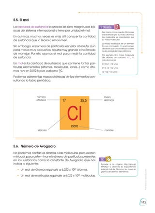 Prohibida
su
reproducción
143
5.5. El mol
La cantidad de sustancia es una de las siete magnitudes bá-
sicas del sistema internacional y tiene por unidad el mol.
En química, muchas veces es más útil conocer la cantidad
de sustancia que la masa o el volumen.
Sin embargo, el número de partículas en valor absoluto, aun
para masas muy pequeñas, resulta muy grande e incómodo
de manejar. Por ello usamos el mol para medir la cantidad
de sustancia.
Un mol es la cantidad de sustancia que contiene tantas par-
tículas elementales (átomos, moléculas, iones...) como áto-
mos hay en 0,012 kg de carbono 12
C.
Podemos obtener las masas atómicas de los elementos con-
sultando la tabla periódica.
5.6.	 Número de Avogadro
No podemos contar los átomos o las moléculas, pero existen
métodos para determinar el número de partículas presentes
en las sustancias como la constante de Avogadro que nos
indica lo siguiente:
•	 Un mol de átomos equivale a 6,022 x 1023
átomos.
•	 Un mol de moléculas equivale a 6,022 x 1023
moléculas.
y también:
E
N
G
R
UPO
Y
T
A
M
B
IÉN
T
I
C
S
R
E
C
O
R
T
A
BLES
C
A
L
C
U
L
A
DORA
Del mismo modo que los átomos se
caracterizan por su masa atómica,
las moléculas se caracterizan por
su masa molecular.
La masa molecular de un elemen-
to o un compuesto, M, es el número
de veces que una molécula contie-
ne la unidad de masa atómica.
Por ejemplo, a la masa molecular
del dióxido de carbono, CO2
, la
calculamos así:
C=12 x1 = 12 uma
0=16 x 2 = 32 uma
12 + 32 = 44 uma
Cl
17 35,5
cloro
masa
atómica
nombre
número
atómico
símbolo
Accede a la página http://goo.gl/
B9AWyD y observa la equivalencia
entre el mol de átomos y su masa en
gramos de distintos elementos.
TIC
E
N
G
R
UPO
Y
T
A
M
B
IÉN
T
I
C
S
R
E
C
O
R
T
A
BLES
C
A
L
C
U
L
A
DORA
6
 
