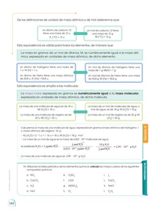 Prohibida
su
reproducción
144
14. 	Utilizando la tabla periódica de los elementos químicos, calcula las masas o pesos de los siguientes
compuestos químicos:
a. 	NO2
	 e. 	 H2
SO4
	 i. 	 I2
b. 	CaCO3
	 f.	 LiOH	 j. 	 CaCl2
c. 	H2
S	 g. 	 Al(NO3
)3
	 k. 	 NaCl
d. 	FeO	 h. 	 O3
	 l. 	 C2
H2
Actividades
De las definiciones de unidad de masa atómica y de mol obtenemos que:
Esta equivalencia es válida para todos los elementos, de manera que:
La masa en gramos de un mol de átomos, M, es numéricamente igual a la masa ató-
mica, expresada en unidades de masa atómica, de dicho elemento.
Esta equivalencia se amplía a las moléculas:
La masa molar expresada en gramos es numéricamente igual a la masa molecular,
expresada en unidades de masa atómica, de dicha molécula.
Un átomo de carbono 12
tiene una masa de 12 u:
Ar
(12
C) = 12 u
La masa de una molécula de agua es de 18 u:
Mr (H2
O) = 18 u.
La masa de una molécula de oxígeno es de:
32 u: Mr (O2
) = 32 u.
Un átomo de hidrógeno tiene una masa de
1 u: Ar (H) = 1 u.
Un átomo de hierro tiene una masa atómica
de 55,8 u: Ar (Fe) = 55,8 u.
Un mol de carbono 12 tiene
una masa de 12 g:
M (12
C) = 12 g
La masa de un mol de moléculas de agua, o
mol de agua, es de 18 g: M (H2
O) = 18 g.
La masa de un mol de oxígeno es de 32 g: M
(O2
) = 32 g.
Un mol de átomos de hidrógeno tiene una
masa de 1 g: M(H) = 1 g.
Un mol de átomos de hierro tiene una masa
de 55,8 g: M (Fe) = 55,8 g.
Ejemplo
8
Calculemos la masa de una molécula de agua, expresada en gramos (masa atómica del hidrógeno: 1
u; masa atómica del oxígeno: 16 u).
• Mr
(H2
O) = 2 · 1 u + 1 ·16 u = 18 u; M (H2
O) = 18 g · mol-1
• La masa de un mol de agua es la masa de 6,022 · 1023
moléculas de agua.
m (molécula H2
O) = 1 moléc. H2
O · = 2,99 · 1023
g H2
O
18 g H2
O
1 mol H2
O
1 mol H2
O
6,022 · 1023
moléc. H2
O
·
La masa de una molécula de agua es 2,99 · 1023
g H2
O.
 