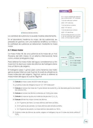 Prohibida
su
reproducción
145
La cantidad de sustancia no puede medirse directamente.
En el laboratorio medimos la masa, de las sustancias, ex-
presada en gramos, con una balanza analítica. La masa y
la cantidad de sustancia se relacionan mediante la masa
molar.
5.7. Masa molar
La masa molar, M, de una sustancia es la masa de un mol.
Proviene del latín massa. En el sistema internacional, tiene
como unidad al kilogramo (kg).
Para obtener la masa molar del agua, consideramos su fór-
mula H2
O. Es decir por cada dos átomos de hidrógeno tene-
mos un átomo de oxígeno.
El hidrógeno pesa 1 g/mol, pero como tenemos dos hidró-
genos el peso total va a ser 2 g/mol. Si a esto le añadimos la
masa molecular del oxígeno, 16g/mol, vamos a obtener la
masa molar del agua, la cual es 18g/mol
Un mol es la cantidad de sustancia
que contiene 6,022 × 1023
unidades.
1 mol de moléculas contiene:
6,022 × 1023
moléculas
1 mol de átomos contiene:
6,022 × 1023
átomos
1 mol de electrones contiene:
6,022 × 1023
electrones
El mol se refiere siempre a un núme-
ro fijo de partículas, sean átomos,
iones… e incluso lápices y esferos.
y también:
E
N
G
R
UPO
Y
T
A
M
B
IÉN
T
I
C
S
R
E
C
O
R
T
A
BLES
C
A
L
C
U
L
A
DORA
moles (n) masa (m)
masa
molar (M)
masa
molar (M)
n	= n.o
de moles
	M	= masa molar
	m	= masa
	m
n =
	M
:
15.	Calcula la masa o peso de 0,23 moles de agua.
16.	¿Cuántos moles de nitrógeno hay en 1,2 × 1024
moléculas?
17.	Calcula el número de moles de 17 g de dióxido de azufre SO2
y de diecisiete gramos de dióxido
de carbono CO2
.
18.	Calcula el número de átomos contenidos en 12,23 g de cobre.
19.	Calcula la masa en kg de una molécula de glucosa, C6
H12
O6
.
20.	Calcula dónde hay mayor número de átomos:
a.	 En 17 gramos de hierro. La masa atómica del hierro es 55,8u..
b.	 En 21 gramos de vanadio. La masa atómica del vanadio es 50,9u.
c.	 En 10 gramos de estaño. La masa atómica del estaño es 118,7u.
21.	Cuántos moles de átomos de azufre, oxígeno e hidrógeno hay en 3 moles de ácido sulfúrico?
H2
SO4
Actividades
http://goo.gl/4lccIC
	 Balanzadelaboratorio.
 