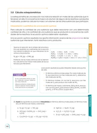 Prohibida
su
reproducción
146
5.8	 Cálculos estequiométricos
La estequiometría de una reacción nos indica la relación en moles de las sus­
tancias que in-
tervienen en ella. Si conocemos la masa o el volumen de alguno de los reactivos o productos
implicados, podemos calcular la masa o el volumen de las otras sustancias que participan.

Interpretación cuantitativa de una ecuación química
Para calcular la cantidad de una sustancia que debe reaccionar con una determinada
cantidad de otra, o la cantidad de una sustancia que se producirá si conocemos las canti-
dades de los reactivos, la ecuación química debe estar «ajustada».
Una ecuación química ajustada nos aporta información acerca de las proporciones de las
sustancias que intervienen, tanto reactivos como productos.
22.	Ajusta las siguientes ecuaciones e interprétalas en términos atómico-moleculares, en términos mola-
res y en términos de masas y volúmenes:
a.	N2
(g) + O2
(g) NO2
(g)
b.	 HCl (aq) + Zn(OH)2
(s) ZnCl2
(aq) +
H2
O (l)
c.	C2
H5
OH (l) + O2
(g) CO2
(g) + H2
O (l)
d.	 HgO (s) Hg (l) + O2
(g)
e.	H2
O2
(l) H2
O (l) + O2
(g)
f.	 Zn (s) + H2
SO4
(aq) ZnSO4
(aq) + H2
(g)
En los compuestos iónicos no exis-
ten moléculas aunque hablemos
de masa molecular.
Utilizamos el término molécula para
indicar la relación mínima entre los
iones que forman el compuesto.
Ejemplo
9
Ar
(N) 	 = 	14,0 u	 Ar
(H) 	 =	1,0 u
Mr
(N2
) 	 = 	2 Ar
(N) 	 = 	2 · 14,0 u 	 =	28,0 u
Mr
(H2
) 	 = 	2 Ar
(H) 	 = 	2 · 1,0 u 	 =	 2,0 u
Mr
(NH3
) 	= 	Ar
(N) + 3 Ar
(H) 	=	 14,0 u + 3 · 1,0 u = 17,0 u
Actividades
Veamos la reacción de la síntesis del amoníaco.
Una vez ajustada, los coefi­
cientes de la reacción
nos indican la relación en que intervienen los re-
activos y los productos.
N2
(g) + 3 H2
(g) 2 NH3
(g)
Partiendo de las masas atómicas de los elemen-
tos, calculamos las masas mo­
leculares de las sus-
tancias que intervienen.
La ecuación ajustada se puede interpretar desde varios puntos
de vista:
•	 En términos atómico-moleculares. Por cada molécula de
N2
que reacciona con tres moléculas de H2
, obtenemos
dos moléculas de NH3
.
•	 En términos molares. Un mol de N2
reacciona con tres
moles de H2
para producir dos moles de NH3
.
•	 En términos de masas y volúmenes. 28,0 g de N2
reaccio-
nan con 6,0 g de H2
para producir 34,0 g de NH3
. Los 28,0
g de N2
, a 105
Pa y 273 K, ocupan 45,4 L.
y también:
E
N
G
R
UPO
Y
T
A
M
B
IÉN
T
I
C
S
R
E
C
O
R
T
A
BLES
C
A
L
C
U
L
A
DORA
 