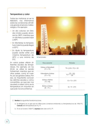 Prohibida
su
reproducción
12
Temperatura y calor
http://goo.gl/EEXpkr
Actividades
2.	 Realiza las siguientes transformaciones.
a.	 El nitrógeno es un gas que se utiliza para conservar embriones, su temperatura es de -195,8 °C.
Calcula esta temperatura en K y °F.
b.	 El oro se funde a 1064 °C, expresa este valor en K y °F.
Todas las mañanas al ver la
televisión, nos informamos
sobre las condiciones climáti-
cas gracias al servicio meteo-
rológico. Por ejemplo:
•	 Un día caluroso en Esta-
dos Unidos puede alcan-
zar los 100°F, mientras que
un día fresco puede bajar
a 40°F.
•	 En Monterrey la tempera-
tura máxima puede llegar
a 32°C.
•	 En Quito la temperatura
puede oscilar entre una
máxima temperatura de
20°C y una mínima de
5°C.	
En varios países utilizan di-
ferentes escalas de tempe-
ratura. Por ejemplo, en los
EE.UU. se utiliza la escala
Fahrenheit, mientras que en
otros países, como el nues-
tro, se usa grados Celsius. Por
eso, es importante conocer
las distintas escalas y cómo
convertirlas, ya que eso nos
ayudará a saber cómo es la
temperatura sin importar en
qué país nos encontremos.
Para convertir Fórmula
Celsius a Fahrenheit
(°C °F)
°F= (1.8 × °C) + 32
Fahrenheit a Celsius
(°F °C)
(°F – 32)
1.8
Celsius a Kelvin
(°C K)
K = °C + 273
Kelvin a Celsius
(K °C )
K = °C - 273
°C=
	Termómetro
 
