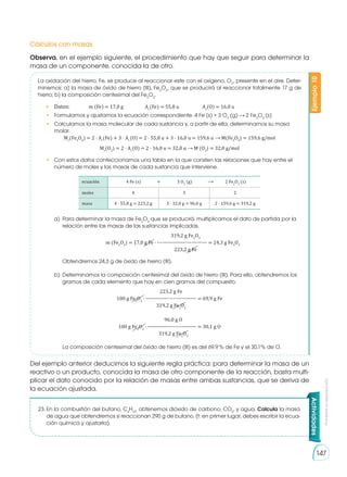 Prohibida
su
reproducción
147
Actividades
Del ejemplo anterior deducimos la siguiente regla práctica: para determinar la masa de un
reactivo o un producto, conocida la masa de otro componente de la reacción, basta multi-
plicar el dato conocido por la relación de masas entre ambas sustancias, que se deriva de
la ecuación ajustada.
23.	En la combustión del butano, C4
H10
, obtenemos dióxido de carbono, CO2
, y agua. Calcula la masa
de agua que obtendremos si reaccionan 290 g de butano. (t: en primer lugar, debes escribir la ecua-
ción química y ajustarla).
Cálculos con masas
Observa, en el ejemplo siguiente, el procedimiento que hay que seguir para determinar la
masa de un componente, conocida la de otro.
Ejemplo
10
La oxidación del hierro, Fe, se produce al reaccionar este con el oxígeno, O2
, pre­
sente en el aire. Deter-
minemos: a) la masa de óxido de hierro (III), Fe2
O3
, que se producirá al reaccionar totalmente 17 g de
hierro; b) la composición centesimal del Fe2
O3
.
•	 Datos: 	 m (Fe) = 17,0 g	 Ar
(Fe) = 55,8 u	 Ar
(O) = 16,0 u
•	 Formulamos y ajustamos la ecuación correspondiente. 4 Fe (s) + 3 O2
(g) 2 Fe2
O3
(s)
•	 Calculamos la masa molecular de cada sustancia y, a partir de ella, deter­
minamos su masa
molar.
Mr
(Fe2
O3
) = 2 · Ar
(Fe) + 3 · Ar
(O) = 2 · 55,8 u + 3 · 16,0 u = 159,6 u M(Fe2
O3
) = 159,6 g/mol
Mr
(O2
) = 2 · Ar
(O) = 2 · 16,0 u = 32,0 u M (O2
) = 32,0 g/mol
•	 Con estos datos confeccionamos una tabla en la que consten las relaciones que hay entre el
número de moles y las masas de cada sustancia que interviene.
ecuación 	 4 Fe (s)	 +	 3 O2
(g)	 	 2 Fe2
O3
(s)
moles 4 3 2
masa 4 · 55,8 g = 223,2 g 3 · 32,0 g = 96,0 g 2 · 159,6 g = 319,2 g
a)	 Para determinar la masa de Fe2
O3
que se producirá, multiplicamos el dato de partida por la
relación entre las masas de las sustancias implicadas.
	 319,2 g Fe2
O3
	 m (Fe2
O3
) = 17,0 g Fe · ---————————— = 24,3 g Fe2
O3
	 223,2 g Fe
	 Obtendremos 24,3 g de óxido de hierro (III).
b)	 Determinamos la composición centesimal del óxido de hierro (III). Para ello, obtendremos los
gramos de cada elemento que hay en cien gramos del compuesto.
	 223,2 g Fe
100 g Fe2
O3
· ————----------——— = 69,9 g Fe
	 319,2 g Fe2
O3
	 96,0 g O
100 g Fe2
O3
· ————---------——— = 30,1 g O
	 319,2 g Fe2
O3
	 La composición centesimal del óxido de hierro (III) es del 69,9 % de Fe y el 30,1% de O.
 
