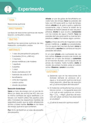Prohibida
su
reproducción
149
Experimento
Tema:
Reacciones químicas
INVESTIGAMOS:
Los tipos de reacciones químicas de neutra-
lización, combustión y redox.
Objetivo:
Identificar las reacciones químicas de neu-
tralización, combustión y redox.
Materiales:
•	 1 vaso de precipitación pequeño
•	 2 probetas (10 mL y 500 mL)
•	 1 mechero
•	 pinzas metálicas y de madera
•	 1 espátula
•	 3 pipetas
•	 1 crisol
•	 Ácido clorhídrico 0,1 M
•	 hidróxido de sodio 0,1 M
•	fenolftaleína
•	 cinta de magnesio
•	 carbón activo
•	 clorato de potasio
Reacción ácido-base
Llena un tubo de ensayo con un par de mi-
lilitros (un dedo de ancho) de HCl, otro con
la misma cantidad de agua destilada y un
tercero con NaOH (utiliza tres pipetas para
ello). Considera las respectivas medidas de
seguridad puesto que se están empleando
ácidos y bases fuertes. Escribe en los tubos
de ensayo qué es lo que contienen.
Pon 10 mL de NaOH en un vaso de precipita-
dos pequeño.
Añade un par de gotas de fenolftaleína en
cada tubo de ensayo; toca las paredes del
tubo con HCl para sentir su nivel de tempe-
ratura; añade en él, gota a gota y agitando
suavemente, más o menos el doble de la
cantidad de NaOH (desde el vaso de preci-
pitados). Anota lo que ocurre y comparalo
con los colores de agua y NaOH. Toca las
paredes del tubo para sentir su nivel de tem-
peratura y nota si ha habido algún cambio.
Sujeta un trozo de cinta de magnesio con las
pinzas metálicas, y anota sus propiedades.
Con la ayuda del mechero Bunsen, inicia la
combustión y escribe los cambios en las pro-
piedades del sólido.
En el crisol añade una cucharada de car-
bón activo. Coloca una pizca de clorato de
potasio en un tubo de ensayo, y calientalo
en el mechero Bunsen, con la ayuda de las
pinzas de madera, hasta fundirlo; vierte el
clorato de potasio fundido sobre el carbón
activo. Observa y anota lo ocurrido.
cuestiones:
a. 	
Sabiendo que en las reacciones áci-
do-base siempre se produce sal y
agua, y la ecuación química de la pri-
mera reacción. ¿Qué tipo de reacción
es? ¿Cuál es el papel del indicador?
b. 	En todas las combustiones hay una sus-
tancia común. y la siguiente reacción
y di cuál es esa sustancia en común.
Mg +
1
2 O2
MgO. ¿Qué tipo de reac-
ción es? ¿Qué cambios has observado
en el sólido?
c. ¿Cuál es la reacción química redox?
 