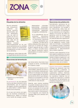 Prohibida
su
reproducción
151
ZONA
151
Etiquetaje de los alimentos
Reacciones de fermentación
Reacciones de putrefacción
QUÍMICA
Muchos alimentos
que consumimos
contienen sus-
tancias químicas
denominadas adi-
tivos alimentarios,
cuyo uso está re-
gulado por las au-
toridades de cada
país. Lejos de ser
per­judiciales, los
aditivos, incluidos
intencionadamente en los pro-
ductos alimenticios en la cantidad
precisa, mejoran la conservación,
la presentación, el color o el sabor
de los alimentos.
Se distinguen varias clases de aditi-
vos dependiendo de la función que
desempeñan: colorantes,
edulcorantes, acidulantes,
aromatizantes, conservantes,
antioxidantes, espesantes,
emulgentes y estabilizantes.
En la etiquetación de los
productos alimenticios
debe constar, además de
su información nutricional
y de los ingredientes que
contienen, una lista de los
aditivos utilizados. Estos vienen indi-
cados por un número de código:
la letra E seguida de tres o cuatro
cifras y, a veces, una letra minús-
cula. Algunos productos indican
directamente el nombre químico
de los adi­
tivos.
La fermentación es una reacción
química de descomposición de los
carbohidratos, que en ausencia
de oxígeno, produce, generalmen-
te, ácido láctico o etanol, depen-
diendo de los reactivos.
En el caso de la leche, por ejem-
plo, las bacterias Lactobacillus y
Streptococcus utilizan la lactosa
como fuente de energía y produ-
cen ácido láctico. Ese ácido hace
coagular la leche, convirtiéndola
en cuajada o yogur.
Para la producción de pan, son im-
prescindibles, además de harina y
agua, las bacterias cerevisiae pre-
sentes en la levadura. Esa levadu-
ra es la responsable de fermentar
(produciendo etanol, que desapa-
recerá en el horneado) e hinchar
la mezcla de harina y agua, con-
virtiéndola en masa de pan.
Además, esas mismas bacterias
se pueden emplear para producir
ciertas bebidas alcohólicas como
el vino y la cerveza. En el caso del
primero, se emplea uva como ma-
teria prima para la fermentación,
y en el segundo, una mezcla de
cereales, tales como cebada, cen-
teno, trigo...
Normalmente, asociamos las re-
acciones de putrefacción a algo
poco beneficioso. Los tomates y
los melocotones, sobre todo en
verano, se pudren con facilidad si
no los colocamos en el frigorífico,
debido a la acción de ciertos or-
ganismos, como los hongos y las
bacterias. ¿Pero son en realidad
tan perjudiciales esos organismos?
La Tierra estaría totalmente cubier-
ta de vegetación muerta, cadá-
veres de animales y excrementos
si no existieran hongos y bacterias
capaces de realizar reacciones de
putrefacción o descomposición
de la materia orgánica.
Gracias a esos organismos, la ma-
teria orgánica presente en los seres
vivos se vuelve a transformar en nu-
trientes (materia inorgánica), y así,
los productores (las plantas, por
ejemplo) pueden volver a utilizarlo,
cerrando el ciclo de la materia.
	Streptococcus thermophilus
del yogur
https://goo.gl/86pjjG
Químico farmacéutico, elaboraría
infinidad de productos que me-
joren, recuperen y preserven la
salud, como medicinas, vacunas,
suplementos nutritivos, vitaminas,
productos de aseo y belleza, como
los cosméticos. Además, me en-
cargaría de supervisar y controlar
los procesos de fermentación en
industrias bioquímicas para la ob-
tención de antibióticos.
SI YO FUERA...
CIENCIA Y SOCIEDAD
NOTICIA
http://goo.gl/Ec5
e
W
p
 