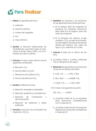 Para finalizar
Prohibida
su
reproducción
152
1. 	Define los siguientes términos.
a. 	oxidación
b. 	reacción química
c. 	número de Avogadro
d. 	mol
e. 	masa atómica
2. 	Escribe la reacción balanceada de
neutralización que tiene lugar al reac-
cionar el ácido nítrico, HNO3
, con el hi-
dróxido de calcio Ca(OH)2
.
3. 	Calcula la masa o peso atómico de los
siguientes compuestos.
a. 	Benceno, C6
H6
b. 	Alcohol etílico C2
H5
OH
c. 	Tetracloruro de carbono CCl4
d. 	Cloruro de estroncio SrCl2
4. 	Escribe la diferencia entre...
a. 	Reacción reversible e irreversible.
b. 	Reacción exotérmica y endotérmica.
c. 	Reacción de composición y
descomposición.
d. 	Reacción de sustitución y doble
sustitución.
5. 	Formula la reacción de combustión de
la glucosa, C6
H12
O6
.
6. 	Identifica los reactivos y los productos
en las siguientes reacciones químicas.
a. 	
En el antiguo flash de magnesio se
producía luz haciendo reaccionar
este metal con el oxígeno, para dar
óxido de magnesio.
b. 	
En la lámpara de carburo, el gas
acetileno, C2
H2
, se quema en presen-
cia del oxígeno del aire produciendo
dióxido de carbono, CO2
, vapor de
agua, H2
O y además, luz y calor.
7. 	Calcula el peso de un átomo de oro
(Au).
8. 	
¿Cuántas moles y cuántas moléculas
hay en 320 gramos de agua?
9. 	Balancea las siguientes ecuaciones quí-
micas por el método de tanteo:
a.	C3
H8
+ O2
CO2
+ H2
O
b.	Na + H2
O NaOH + H2
c.	 C2
H6
O + O2
CO2
+H2
O
10. En base a la siguiente ecuación.
	 2H2
+ O2
2H2
O
a.	¿Cuántas moles de O2
se requieren
para reaccionar completamente
con 2 moles de H2
?
b.	¿Cuántas moles de H2
O se producen
despúes de la reacción completa de
2 moles de H2
?
 