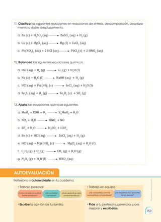 •	
Escribe la opinión de tu familia. •	
Pide a tu profesor sugerencias para
mejorar y escríbelas.
•	
Trabajo personal
Reflexiona y autoevalúate en tu cuaderno:
•	
Trabajo en equipo
¿Cómo ha sido mi actitud
frente al trabajo?
¿He compartido con mis
compañeros y compañeras?
¿He cumplido
mis tareas?
¿He respetado las opiniones
de los demás?
¿Qué aprendí en esta
unidad temática?
AUTOEVALUACIÓN
Prohibida
su
reproducción
153
11. Clasifica las siguientes reacciones en reacciones de síntesis, descomposición, desplaza-
miento o doble desplazamiento.
a. 	Zn (s) + H2
SO4
(aq) ZnSO4
(aq) + H2
(g)
b. 	Cu (s) + HgCl2
(aq) Hg (l) + CuCl2
(aq)
c. 	Pb(NO3
)2
(aq) + 2 HCl (aq) PbCl2
(s) + 2 HNO3
(aq)
12. Balancea las siguientes ecuaciones químicas.
a. 	HCl (aq) + O2
(g) Cl2
(g) + H2
O (l)
b. 	Na (s) + H2
O (l) NaOH (aq) + H2
(g)
c. 	HCl (aq) + Fe(OH)3
(s) FeCl3
(aq) + H2
O (l)
d. 	Fe2
S3
(aq) + O2
(g) Fe2
O3
(s) + SO2
(g)
13. Ajusta las ecuaciones químicas siguientes:
a.	MnO2
+ KOH + O2
K2
MnO4
+ H2
O
b.	NO2
+ H2
O HNO3
+ NO
c.	 BF3
+ H2
O H3
BO3
+ HBF4
d.	Zn (s) + HCl (aq) ZnCl2
(aq) + H2
(g)
e.	 HCl (aq) + Mg(OH)2
(s) MgCl2
(aq) + H2
O (l)
f.	 C3
H8
(g) + O2
(g) CO2
(g) + H2
O (g)
g.	N2
O5
(g) + H2
O (l) HNO3
(aq)
 