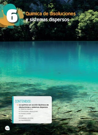 Química de disoluciones
y sistemas dispersos
6
154
Prohibida
su
reproducción
http://goo.gl/dLXpEk
CONTENIDOS:
6. La química en acción Química de
disoluciones y sistemas dispersos
	 6.1. Sistemas dispersos
	 6.2. Soluciones o disoluciones
	 6.3. Ácidos y bases
	 6.4. pH
	 6.5. Acidosis y alcalosis
	 6.6. Neutralización
 