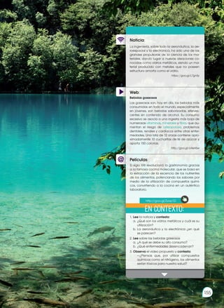 Web:
Noticia:
Películas:
La ingeniería, sobre todo la aeronáutica, la ae-
roespacial y la electrónica, ha sido una de las
grandes propulsoras de la ciencia de los ma-
teriales, dando lugar a nuevas aleaciones co-
nocidas como vidrios metálicos, siendo un ma-
terial producido con metales que no poseen
estructura amorfa como el vidrio.
https://goo.gl/L7gnSy
1.	Lee la noticia y contesta:
	 a.	¿Qué son los vidrios metálicos y cuál es su
utilización?
	 b.	La aeronáutica y la electrónica ¿en qué
se parecen?
2.	Lee sobre las bebidas gaseosas
	 a.	¿A qué se debe su alto consumo?
	 b.	¿Qué enfermedades desencadenan?
3.	Observa el video propuesto y contesta:
		 —¿Piensas que, por utilizar compuestos
químicos como el nitrógeno, los alimentos
serían tóxicos para nuestra salud?
Bebidas gaseosas
Las gaseosas son, hoy en día, las bebidas más
consumidas en todo el mundo, especialmente
en jóvenes, son bebidas saborizadas, eferves-
centes sin contenido de alcohol. Su consumo
excesivo se asocia a una ingesta más baja de
numerosas vitaminas, minerales y fibra, que au-
mentan el riesgo de osteoporosis, problemas
dentales, renales y cardíacos entre otras enfer-
medades. Una lata de 12 onzas contiene apro-
ximadamente 10 cucharitas de té de azúcar y
aporta 150 calorías.
http://goo.gl/oXeH5w
El siglo XXI revolucionó la gastronomía gracias
a la famosa cocina molecular, que se basa en
la extracción de la escencia de los nutrientes
de los alimentos, potenciando los sabores por
medio de la utilización de compuestos quími-
cos, convirtiendo a la cocina en un auténtico
laboratorio.
En contexto:
http://goo.gl/Zvay1D
155
Prohibida
su
reproducción
 