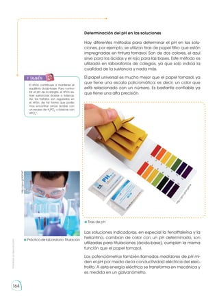 Prohibida
su
reproducción
164
Determinación del pH en las soluciones
Hay diferentes métodos para determinar el pH en las solu-
ciones, por ejemplo, se utilizan tiras de papel filtro que están
impregnadas en tintura tornasol. Son de dos colores, el azul
sirve para los ácidos y el rojo para las bases. Este método es
utilizado en laboratorios de colegios, ya que solo indica la
cualidad de la sustancia y nada más.
El papel universal es mucho mejor que el papel tornasol, ya
que tiene una escala policromática; es decir, un color que
está relacionado con un número. Es bastante confiable ya
que tiene una alta precisión.
Las soluciones indicadoras, en especial la fenolftaleína y la
heliantina, cambian de color con un pH determinado, son
utilizadas para titulaciones (ácido-base), cumplen la misma
función que el papel tornasol.
Los potenciómetros también llamados medidores de pH mi-
den el pH por medio de la conductividad eléctrica del elec-
trolito. A esta energía eléctrica se transforma en mecánica y
es medida en un galvanómetro.
y también:
E
N
G
R
UPO
Y
T
A
M
B
IÉN
T
I
C
S
R
E
C
O
R
T
A
BLES
C
A
L
C
U
L
A
DORA
El riñón contribuye a mantener el
equilibrio ácido-base. Para contro-
lar el pH de la sangre, el riñón ex-
trae sustancias ácidas o básicas.
Así, los fosfatos son regulados en
el riñón, de tal forma que pode-
mos encontrar orinas ácidas con
un exceso de H2
PO4
-
o básicas con
HPO4
2-
.
	Prácticadelaboratorio:Titulación
	Tiras de pH
h
t
t
p
:
/
/
g
o
o
.
g
l
/
k
c
g
6
m
k
http://goo.gl/lQX34T
 