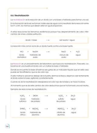 Prohibida
su
reproducción
166
6.6. Neutralización
La neutralización es la reacción de un ácido con una base o hidróxido para formar una sal.
En la formación de la sal, se forman moléculas de agua como resultado de la reacción entre
los H+
y OH-
, los mismos que deben estar en igual proporción.
A estas reacciones las llamamos exotérmicas porque hay desprendimiento de calor, inter-
cambio de iones y doble sustitución.
	 ácido + base	 	 sal neutra + agua
La reacción más común es la de un ácido fuerte contra una base fuerte.
	 HCl	 +	 NaOH 	 	 NaCl 	 + 	 H2
O
	 ácido 	 hidróxido de 		 cloruro de 	 agua
	clorhídrico	 sodio		 sodio
La titulación es un procedimiento de laboratorio que busca la neutralización. Para esto, co-
locamos en una bureta el ácido y en un matraz la base o hidróxido.
Donde se encuentra la base añadimos seis gotas de un indicador líquido que en este caso
puede ser fenolftaleína, que es de color rojo.
A este matraz lo ubicamos debajo de la bureta, abrimos la llave y dejamos caer lentamente
el ácido sobre la base, agitando constantemente.
Cuando se da la neutralización desaparece el color rojo de la base y se hace incolora.
Al momento que se da este cambio de color deducimos que se ha formado una sal neutra.
Ejemplos de reacciones de neutralización.
	H2
SO4
 	 +	 2KOH	 	K2
SO4
	 +	 2H2
O
	 ácido 		 hidróxido		 sulfato		 agua
	 sulfúrico		 de potasio	 	 de potasio
	
	3HNO3
	 +	Al(OH)3
	 	 Al(NO3
)3
	+	 3H2
O
	 ácido		hidróxido de		 nitrato de		 agua
	 nítrico		aluminio		 aluminio	
 