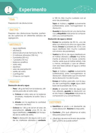 Prohibida
su
reproducción
Experimento
Tema:
Preparación de disoluciones
Objetivo:
Preparar dos disoluciones líquidas, partien-
do de sustancias en diferentes estados de
agregación.
Materiales:
•	 agua destilada
•	 sal (NaCl)
•	 etanol (alcohol de farmacia, 96 %)
•	 2 matraces aforados (100 mL)
•	 2 probetas (50 mL)
•	 1 probeta (10 mL)
•	 balanza analítica
•	 vidrio reloj
•	espátula
•	 vaso de precipitación
•	 varilla de vidrio
•	cuentagotas
•	 2 frascos con tapón
Procesos:
Disolución de sal y agua
•	 Pesa 1,46 g de NaCl en la balanza, utili-
zando para ello el vidrio reloj:
a.	Coloca el vidrio reloj en la balanza
encérala, mediante el botón Tara o
similar.
b.	Añade con la espátula la cantidad
necesaria de NaCl.
•	 Coloca los 1,46 g de sal en el vaso de
precipitación, añade unos 75 mL de
agua destilada, y mézclalo con la ayu-
da de la varilla de vidrio.
•	 Pasa la disolución de agua y sal a uno
de los matraces aforados y enrásalo
a 100 mL (ten mucho cuidado con el
error de paralelaje).
	 Tapa el matraz y agítalo suavemente
(volteándolo) para homogeneizar la
disolución.
•	 Guarda la disolución en uno de los fras-
cos y etiquétalo indicando la composi-
ción y su concentración.
Disolución de agua y etanol
•	 Enrasa las probetas de 50 mL, una de
ellas con etanol y la otra con agua des-
tilada. Enrasa la probeta de 10 mL con
agua destilada (ten mucho cuidado
con el error de paralelaje).
•	 Vuelca los 50 mL de agua destilada en
el matraz aforado y añade muy lenta-
mente el etanol. Si lo haces correcta-
mente, verás que el matraz estará, más
o menos, enrasado y que se diferen-
cian dos fases (abajo el agua y arriba
el etanol).
•	 Tapa el matraz y agítalo suavemente
(volteándolo) para homogeneizar la
disolución. Observarás que el volumen
de la disolución ha disminuido.
•	 Enrasa el matraz, para ello, con la ayu-
da del cuentagotas, coge agua desti-
lada de la probeta de 10 mL.
•	 Anota el volumen total de agua que
has utilizado, guarda la disolución en
el otro frasco y etiquétalo indicando la
composición y su concentración.
CUESTIONes:
a.	Identifica el soluto y el disolvente de
cada disolución. Razona la respuesta.
b.	Contesta: ¿Por qué utilizamos el vidrio
reloj para pesar la sal?
c.	 ¿Qué tipo de error es el error de parale-
laje? ¿Cómo se puede evitar?
 