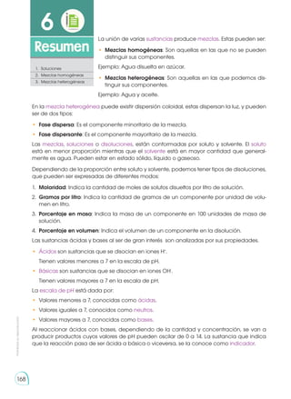 168
Prohibida
su
reproducción
168
6
Resumen
1.	Soluciones
2.	 Mezclas homogéneas
3.	 Mezclas heterogéneas
En la mezcla heterogénea puede existir dispersión coloidal, estas dispersan la luz, y pueden
ser de dos tipos:
•	 Fase dispersa: Es el componente minoritario de la mezcla.
•	 Fase dispersante: Es el componente mayoritario de la mezcla.
Las mezclas, soluciones o disoluciones, están conformadas por soluto y solvente. El soluto
está en menor proporción mientras que el solvente está en mayor cantidad que general-
mente es agua. Pueden estar en estado sólido, líquido o gaseoso.
Dependiendo de la proporción entre soluto y solvente, podemos tener tipos de disoluciones,
que pueden ser expresadas de diferentes modos:
1.	 Molaridad: Indica la cantidad de moles de solutos disueltos por litro de solución.
2.	 Gramos por litro: Indica la cantidad de gramos de un componente por unidad de volu-
men en litro.
3.	 Porcentaje en masa: Indica la masa de un componente en 100 unidades de masa de
solución.
4.	 Porcentaje en volumen: Indica el volumen de un componente en la disolución.
Las sustancias ácidas y bases al ser de gran interés son analizadas por sus propiedades.
•	 Ácidos son sustancias que se disocian en iones H+
.
	 Tienen valores menores a 7 en la escala de pH.
•	 Básicas son sustancias que se disocian en iones OH-
.
	 Tienen valores mayores a 7 en la escala de pH.
La escala de pH está dada por:
•	 Valores menores a 7, conocidas como ácidas.
•	 Valores iguales a 7, conocidos como neutros.
•	 Valores mayores a 7, conocidos como bases.
Al reaccionar ácidos con bases, dependiendo de la cantidad y concentración, se van a
producir productos cuyos valores de pH pueden oscilar de 0 a 14. La sustancia que indica
que la reacción pasa de ser ácida a básica o viceversa, se la conoce como indicador.
La unión de varias sustancias produce mezclas. Estas pueden ser:
•	 Mezclas homogéneas: Son aquellas en las que no se pueden
distinguir sus componentes.
Ejemplo: Agua disuelta en azúcar.
•	 Mezclas heterogéneas: Son aquellas en las que podemos dis-
tinguir sus componentes.
Ejemplo: Agua y aceite.
 