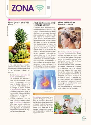 Prohibida
su
reproducción
169
169
ZONA
Ácidos y bases en la vida
diaria
QUÍMICA Y SOCIEDAD
SI YO FUERA...
En la vida cotidiana también
usamos muchas sustancias cuya
utilidad precisamente radica en
su ca­
rácter ácido o básico. Por
ejemplo:
•	Ciertos frutos y alimentos co-
munes poseen ácidos.
	 Las naranjas, los limones y
otras frutas contienen ácido
cítrico. En las manzanas apa-
rece el ácido málico, en el
yogur el ácido láctico y en
el vinagre el ácido acético.
El ácido butírico es un com-
ponente característico de la
mantequilla. El ácido tartárico
está presente en la uva y le
proporciona su acidez.
•	 El ácido clorhídrico, junto con
otras sustancias, se encuentra
en el jugo gástrico de nuestro
estómago, donde desempe-
ña una función fundamental
en la digestión de los alimen-
tos y en la activación de algu-
nos enzimas digestivos.
Bromatólogo, estudiaría la com-
posición biológica, química y
física de la comida, el procesar-
se, almacenarse y preservarse;
analizaría cuál es la prepara-
ción más adecuada de un ali-
mento, para evitar que se de-
sarrollen toxinas que acabarían
con la calidad del producto y
con nuestra salud.
http://goo.gl/qG9LHL
http://goo.gl/bUv4pd
https://goo.gl/OQsUt7
http://goo.gl/xSGWfc
¿Cuál es el origen del HCl
en el jugo gástrico?
Como resultado de ciertas reac-
ciones metabólicas, se producen
iones H+
que se desplazan hacia
el interior del estómago desde el
plasma sanguíneo exterior a él.
Este proceso se denomina trans-
porte activo y en él intervienen
algunos enzimas. Al mismo tiem-
po, para mantener la neutrali-
dad de las cargas, se mueve en
el mismo sentido una cantidad
igual de iones Cl−
. El hecho de
comer estimula la secreción de
iones H+
, de los que normalmen-
te una pequeña proporción es
reabsorbida por la membrana
mucosa que rodea el estómago,
retornando los iones H+
al plas-
ma sanguíneo. Sin embargo, si
la cantidad de HCl es excesiva,
el retorno masivo de iones H+
a
través de la membrana mucosa
puede producir serias molestias.
pH en productos de
limpieza corporal
En ciertos productos de limpieza
corporal, como es el caso de los
champús y geles de baño, suele
constar en el envase el pH del pro-
ducto ya que la acidez de estas
sustancias puede influir en la sa-
lud de la piel y el pelo.
Nuestros cabellos están formados
por largas cadenas de proteínas
unidas entre sí mediante distintos
tipos de enlaces. Los más débi-
les son los enlaces de hidrógeno,
pues se rompen simplemente al
mojarlos con agua, aunque se
vuelven a formar al secarse. Un
champú cuyo pH sea menor que
4 o superior a 8 afecta en mayor o
menor grado al resto de las unio-
nes entre las proteínas.
Un pH alrededor de 5 es el más
adecuado para un champú.
 