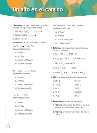 Prohibida
su
reproducción
174
Un alto en el camino
1.	 Desarrolla las reacciones de neutraliza-
ción de los siguientes compuestos.
a. 	Zn(OH)2
+ H2
SO4	
b. 	NaOH + H3
PO4	
c.	 RbOH + H3
PO4 	
2.	 Encierra en un círculo el literal correcto.
CaCO3
CaO + CO2
es una reacción de:
a.	Síntesis.
b.	Análisis.
c.	 Simple sustitución.
d.	Doble sustitución.
Zn + H2
SO4
H2
+ ZnSO4
es una reacción de:
a.	Síntesis.
b.	Análisis.
c.	 Simple sustitución.
d.	Doble sustitución.
H2
+ O2
H2
O2
es una reacción de:
a.	Síntesis.
b.	Análisis.
c.	 Simple sustitución.
d.	Doble sustitución.
NaCl + AgNO3
AgCl + NaNO3
es una reacción de:
a.	Síntesis.
b.	Análisis.
c.	 Simple sustitución.
d.	Doble sustitución.
3.	 Balancea las siguientes ecuaciones quí-
micas por tanteo.
a.	Sn + HCl SnCl2
+ H2
b.	Ca(OH)2
+ HCl H2
O + CaCl2
c.	 Na + Cl2
NaCl
d.	Cl2
O + H2
O HClO
e.	Pb(NO3
)2
+ IK PbI2
+ KNO3
4.	 Ubica en el paréntesis el literal correcto.
a. 	207 g	 ( ) H3
PO4
b. 	340 g	 ( ) BaCl2
c. 	44 g	 ( ) CO2
d. 	98 g	 ( ) U(OH)6
e. 	18 g	 ( ) H2
O
5.	 Desarrolla los siguientes ejercicios.
a.	Calcula el número de átomos de Ca
que se encuentran en tres moles.
b.	Calcula el número de moles de Se en
100 g.
 