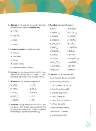 Prohibida
su
reproducción
175
6.	 Calcula el número de oxidación de los si-
guientes compuestos y nómbralos.
a.	H3
PO3
b.	Hg(OH)2
c.	K2
SO4
c.	NaBrO
7.	 Escribe y nombra dos ejemplos de:
a.	hidruros
b. 	hidróxidos
c. 	óxidos
d. 	sales neutras.
e. 	sales halógenas dobles
8. 	Formula los siguientes ácidos: ácido hipo-
yodoso, ácido fosforoso o fosfónico, ácido
sulfuroso, ácido arsénico y ácido nítrico.
9.	 Nombra los siguientes compuestos:
	 a. H2
SO4
,	 f. H3
PO4
,
	 b. HBrO2
, 	 g. H2
S2
O7
,
	 c. HClO4
, 	 h. H6
TeO6
,
	 d. H2
Cr2
O7
, 	 i. HBrO,
	 e. H2
SeO3
, 	 j. HIO3
10. 	
Formula los siguientes ácidos: ácido trio-
xosulfúrico (IV), ácido tetraoxosilícico (IV),
ácido dioxobrómico (III), ácido monooxo-
bromato (I) y ácido dioxofosfato (I).
11.	
Nombra las siguientes sales:
	 a. KClO 	 m. NaBrO
	 b. Hg(NO3
)2
	 n. Cu(BO2
)2
	 c. NaBrO2
	 o. Tl2
(CO3
)3
	 d. Al2
(SO4
)3
	 p. Rb3
PO4
	 e. (NH4
)3
PO4
	 q. LiClO3
	 f. Fe(IO3
)2
	 r. Ga2
(SiO3
)3
	 g. Ca5
(IO6
)2
	 s. BeS2
O5
	 h. CuSO4
	 t. ZnHPO4
	 i. Ca(HS)2
	 u. Mn(HTeO3
)2
	 j. Sc(H2
PO4
)3
	 v. Au(HSO3
)3
	 k. Co(HCO3
)2
	 x. Li2
HBO3
	 l. MgH2
SiO4
	 y. Na2
SO4
12. 	
Formula las siguientes sales:
	 a. ortofosfato de germanio (II)
	 b. hipoclorito de cesio
	 c. manganato de talio (III)
	 d. fosfato de hierro (III)
	 e. clorato de potasio
	 f. sulfito niqueloso
	 g. hiponitrito de estroncio
	 h. nitrato de plata
	 i. seleniato de cadmio
	 j. nitrato de cobre (II)
	 k. yodato de rubidio
 