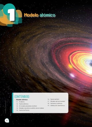 Objetivos:
•	 Demostrar conocimiento y compren-
sión de los hechos esenciales, con-
ceptos, principios, teorías y leyes rela-
cionadas con la Química a través de
la curiosidad científica, generando
un compromiso potencial con la so-
ciedad.
•	 Interpretar la estructura atómica y
molecular, desarrollar configuracio-
nes electrónicas y explicar su valor
predictivo en el estudio de las pro-
piedades químicas de los elementos
y compuestos, impulsando un traba-
jo colaborativo, ético y honesto.
http://goo.gl/ZWjaPT
Modelo atómico
16
1
Prohibida
su
reproducción
CONTENIDOS:
1.	 Modelo atómico
	 1.1.	 El átomo
	 1.2.	 Teoría atómica
	 1.3.	 El modelo planetario de Bohr
	 1.4.	 Modelo mecánico-cuántico de la materia
	 1.5.	 Teoría de Planck
	 1.6.	 Teoría de Bohr
	 1.7.	 Modelo de Sommerfeld
	 1.8.	 Números cuánticos
	 1.9.	 Distribución electrónica
https://goo.gl/I0lnjY
 