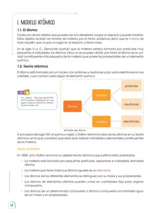 Prohibida
su
reproducción
18
Átomo
núcleo
protones
neutrones
electrones
corteza
TIC
1. Modelo atómico
1.1. El átomo
La página http://goo.gl/mCTX5T.
html muestran investigaciones que
logran observar átomos sin destruir-
los por primera vez.
Cada uno de los objetos que puedes ver a tu alrededor ocupa un espacio y puede medirse.
Estos objetos reciben el nombre de materia, por lo tanto, podemos decir que la materia es
todo aquello que ocupa un lugar en el espacio y tiene masa.
En el siglo V a. C., Demócrito postuló que la materia estaba formada por partículas muy
pequeñas e indivisibles: los átomos. Estos no se pueden dividir, por tanto el átomo es la uni-
dad constituyente más pequeña de la materia que posee las propiedades de un elemento
químico.
1.2. Teoría atómica
A principios del siglo XIX, el químico inglés J. Dalton retomó la idea de los átomos en su teoría
atómica, en la que consideró que estos eran esferas indivisibles y elementales constituyentes
de la materia.
Teoría de Dalton
En 1808, John Dalton enunció su célebre teoría atómica que justifica estos postulados.
•	 La materia está formada por pequeñas partículas, separadas e indivisibles, llamadas
átomos.
•	 La materia que tiene todos sus átomos iguales es un elemento.
•	 Los átomos de los diferentes elementos se distinguen por su masa y sus propiedades.
•	 Los átomos de elementos distintos pueden unirse en cantidades fijas para originar
compuestos.
•	 Los átomos de un determinado compuesto o átomos compuestos son también igua-
les en masa y en propiedades.
El átomo está formado por un núcleo con protones y neutrones y por varios electrones en sus
orbitales, cuyo número varía según el elemento químico.
	 Partes del átomo
 