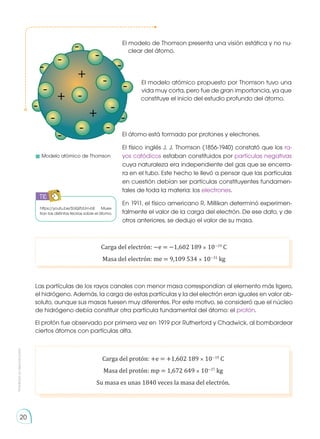 Prohibida
su
reproducción
20
https://youtu.be/SUQifUUm-bE Mues-
tran las distintas teorías sobre el átomo.
Las partículas de los rayos canales con menor masa correspondían al elemento más ligero,
el hidrógeno. Además, la carga de estas partículas y la del electrón eran iguales en valor ab-
soluto, aunque sus masas fuesen muy diferentes. Por este motivo, se consideró que el núcleo
de hidrógeno debía constituir otra partícula fundamental del átomo: el protón.
El protón fue observado por primera vez en 1919 por Rutherford y Chadwick, al bombardear
ciertos átomos con partículas alfa.
Carga del protón: +e = +1,602 189 × 10−19
C
Masa del protón: mp = 1,672 649 × 10−27
kg
Su masa es unas 1840 veces la masa del electrón.
Carga del electrón: −e = −1,602 189 × 10−19
C
Masa del electrón: me = 9,109 534 × 10−31
kg
	 Modelo atómico de Thomson
El modelo de Thomson presenta una visión estática y no nu-
clear del átomo.
El modelo atómico propuesto por Thomson tuvo una
vida muy corta, pero fue de gran importancia, ya que
constituye el inicio del estudio profundo del átomo.
El átomo está formado por protones y electrones.
El físico inglés J. J. Thomson (1856-1940) constató que los ra-
yos catódicos estaban constituidos por partículas negativas
cuya naturaleza era independiente del gas que se encerra-
ra en el tubo. Este hecho le llevó a pensar que las partículas
en cuestión debían ser partículas constituyentes fundamen-
tales de toda la materia: los electrones.
En 1911, el físico americano R. Millikan determinó experimen-
talmente el valor de la carga del electrón. De ese dato, y de
otros anteriores, se dedujo el valor de su masa.
-
-
-
-
-
-
-
-
-
-
-
-
-
-
-
-
+
+
+
TIC
 