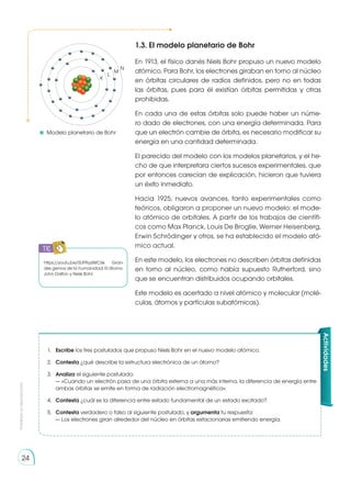 Prohibida
su
reproducción
24
K
L
M
N
1.3. El modelo planetario de Bohr
En 1913, el físico danés Niels Bohr propuso un nuevo modelo
atómico. Para Bohr, los electrones giraban en torno al núcleo
en órbitas circulares de radios definidos, pero no en todas
las órbitas, pues para él existían órbitas permitidas y otras
prohibidas.
En cada una de estas órbitas solo puede haber un núme-
ro dado de electrones, con una energía determinada. Para
que un electrón cambie de órbita, es necesario modificar su
energía en una cantidad determinada.
El parecido del modelo con los modelos planetarios, y el he-
cho de que interpretara ciertos sucesos experimentales, que
por entonces carecían de explicación, hicieron que tuviera
un éxito inmediato.
Hacia 1925, nuevos avances, tanto experimentales como
teóricos, obligaron a proponer un nuevo modelo: el mode-
lo atómico de orbitales. A partir de los trabajos de científi-
cos como Max Planck, Louis De Broglie, Werner Heisenberg,
Erwin Schrödinger y otros, se ha establecido el modelo ató-
mico actual.
En este modelo, los electrones no describen órbitas definidas
en torno al núcleo, como había supuesto Rutherford, sino
que se encuentran distribuidos ocupando orbitales.
Este modelo es acertado a nivel atómico y molecular (molé-
culas, átomos y partículas subatómicas).
Actividades
1.	 Escribe los tres postulados que propuso Niels Bohr en el nuevo modelo atómico.
2.	 Contesta ¿qué describe la estructura electrónica de un átomo?
3.	 Analiza el siguiente postulado:
	 — «Cuando un electrón pasa de una órbita externa a una más interna, la diferencia de energía entre
ambas órbitas se emite en forma de radiación electromagnética».
4.	 Contesta ¿cuál es la diferencia entre estado fundamental de un estado excitado?
5.	 Contesta verdadero o falso al siguiente postulado, y argumenta tu respuesta:
	 — Los electrones giran alrededor del núcleo en órbitas estacionarias emitiendo energía.
https://youtu.be/0UPRyzlWC6k Gran-
des genios de la humanidad: El átomo,
John Dalton y Niels Bohr.
	Modelo planetario de Bohr
TIC
 