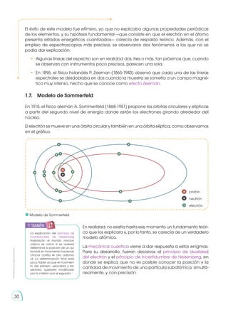 Prohibida
su
reproducción
30
1.7.	 Modelo de Sommerfeld
En 1915, el físico alemán A. Sommerfeld (1868-1951) propone las órbitas circulares y elípticas
a partir del segundo nivel de energía donde están los electrones girando alrededor del
núcleo.
El electrón se mueve en una órbita circular y también en una órbita elíptica, como observamos
en el gráfico.
En realidad, no existía hasta ese momento un fundamento teóri-
co que los explicara y, por lo tanto, se carecía de un verdadero
modelo atómico.
La mecánica cuántica viene a dar respuesta a estos enigmas.
Para su desarrollo, fueron decisivos el principio de dualidad
del electrón y el principio de incertidumbre de Heisenberg, en
donde se explica que no es posible conocer la posición y la
cantidad de movimiento de una partícula subatómica, simultá-
neamente, y con precisión.
El éxito de este modelo fue efímero, ya que no explicaba algunas pro­
pie­
dades periódicas
de los elementos, y su hipótesis fundamental —que consiste en que el electrón en el átomo
presenta estados energéticos cuantizados— carecía de respaldo teórico. Además, con el
empleo de espectroscopios más precisos, se observaron dos fenómenos a los que no se
podía dar explicación:
•	 Algunas líneas del espectro son en realidad dos, tres o más, tan próximas que, cuando
se observan con instrumentos poco precisos, parecen una sola.
•	 En 1896, el físico holandés P. Zeeman (1865-1943) observó que cada una de las líneas
espectrales se desdoblaba en dos cuando la muestra se sometía a un campo magné-
tico muy intenso, hecho que se conoce como efecto Zeeman.
La explicación del principio de
incertidumbre de Heisenberg
trasladado al mundo macros-
cópico es como si se quisiera
determinar la posición de un au-
tomóvil en movimiento haciendo
chocar contra él otro automó-
vil. La determinación final sería
poco fiable, ya que el movimien-
to del primero, velocidad y tra-
yectoria, quedaría modificado
por la colisión con el segundo.
	 Modelo de Sommerfeld
y también:
 