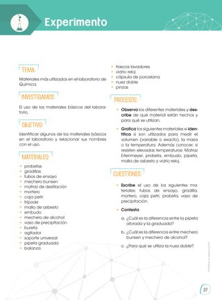 Prohibida
su
reproducción
37
Experimento
Tema:
Materiales más utilizados en el laboratorio de
Química.
INVESTIGAMOS:
El uso de los materiales básicos del labora-
torio.
Objetivo:
Identificar algunos de los materiales básicos
en el laboratorio y relacionar sus nombres
con el uso.
Materiales:
• 	probetas
• 	gradillas
• 	tubos de ensayo
• 	mechero bunsen
• 	matraz de destilación
• 	mortero
•	 caja petri
•	trípode
• 	malla de asbesto
• 	embudo
• 	mechero de alcohol
• 	vaso de precipitación
• 	bureta
• 	agitador
• 	soporte universal
• 	pipeta graduada
• 	balanza
• 	frascos lavadores
• 	vidrio reloj
• 	cápsula de porcelana
• 	nuez doble
• 	pinzas
PROCESOS:
•	 Observa los diferentes materiales y des-
cribe de qué material están hechos y
para qué se utilizan.
•	 Grafica los siguientes materiales e iden-
tifica si son utilizados para medir el
volumen (variable o exacto), la masa
o la temperatura. Además conocer, si
resisten elevadas temperaturas: Matraz
Erlenmeyer, probeta, embudo, pipeta,
malla de asbesto y vidrio reloj.
CUESTIONES:
•	 Escribe el uso de los siguientes ma-
teriales: tubos de ensayo, gradilla,
mortero, caja petri, probeta, vaso de
precipitación.
•	 Contesta:
a.	¿Cuál es la diferencia entre la pipeta
aforada y la graduada?
b.	 ¿Cuál es la diferencia entre mechero
bunsen y mechero de alcohol?
c.	 ¿Para qué se utiliza la nuez doble?
 