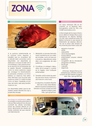 Prohibida
su
reproducción
39
39
ZONA
ALQUIMIA
A la química anteriormente se
la conocía como alquimia, y
aquellos que se ocupaban de
su estudio eran conocidos como
alquimistas. Los alquimistas se
dedicaron a buscar el elixir de la
inmortalidad, y esto prácticamen-
te se resumía en la búsqueda de
la piedra filosofal, considerada
como la única sustancia capaz
de conseguir la transmutación,
la panacea universal y la inmor-
talidad. La creencia más exten-
dida afirmaba que al poner esta
sustancia sobre un metal innoble
como el hierro, mediante el pro-
ceso de fusión, este sería transfor-
mado en oro.
Los alquimistas creían que la ver-
dadera piedra filosofal era roja y
poseía tres virtudes:
Tecnólogo en radioterapia utiliza-
ría energía ionizante para tratar el
cáncer. Esta radiación es útil para
combatir las células tumorales;
actúa de manera directa en el
tumor, eliminando las células da-
ñadas, evitando así que crezcan
y se reproduzcan.
1.	 Mediante un proceso llamado
fusión, transforma en oro meta-
les innobles, como el mercurio
y el plomo, depositando sobre
ellos una pulgarada de esta
sustancia.
2.	 Constituye un enérgico depu-
rativo de la sangre y, cuando
se la ingiere, cura cualquier
enfermedad.
3.	 También actúa sobre las plan-
tas, las hace crecer, madurar y
dar frutos en unas horas.
La alquimia y la piedra filosofal.
Elixir de la vida. Edad Media.
Historia Universal (adaptación).
Extraído el 20 de octubre de 2015
desde la página web:
http://goo.gl/ghCzyU.
Los rayos infrarrojos (IR) se en-
cuentran en el espectro elec-
tromagnético entre los 750 y los
15 000 nanómetros (nm).
La tecnología de los rayos infrarro-
jos se utiliza en terapia física para
aprovechar los efectos fisiológi-
cos del calor superficial sobre los
tejidos humanos, lo que ayuda al
tratamiento de diversas afeccio-
nes de la salud. Esta terapia se
recomienda para tratar casos de:
•	 espasmo muscular
•	 artritis
•	 osteoartritis
•	cervicobraquialgias
•	 lumbociáticas
•	enfermedad oclusiva arterial
periférica
•	 congestión de la circulación
sanguínea y linfática.
•	 tendinosis
•	 capsulitis
•	 esguinces
Infrarrojos. Terapia física.com
(adaptación). Extraído el 20 de
octubre de 2015 desde la página
web: http://goo.gl/SkCcwj.
http://goo.gl/NiMoqF
https://goo.gl/DDIc1G
RAYOS INFRARROJOS
SI YO FUERA...
https://goo.gl/ssCklW
Piedra filosofal.
 