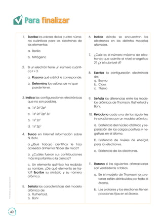 40
Para finalizar
1.	 Escribe los valores de los cuatro núme-
ros cuánticos para los electrones de
los elementos:
	 a.	Berilio
	 b.	Nitrógeno
2. 	 Si un electrón tiene un número cuánti-
co l = 3.
	a.	
Razona qué orbital le corresponde.
	b.	
Determina los valores de ml que 	
	 puede tener.
3. Indica las configuraciones electrónicas
que no son posibles.
	 a.	1s2
2s2
2p4
	 c. 	1s2
2s2
2p3
3s1
	 b.	1s2
2s3
	 d. 	1s2
2p7
4. 	 Busca en Internet información sobre
N. Bohr.
	 a.	
¿Qué trabajo científico le hizo
acreedor al Premio Nobel de Física?
	 b.	¿Cuáles fueron sus contribuciones
más importantes a la ciencia?
	 c.	 Un elemento químico ha recibido
su nombre. ¿De qué elemento se tra-
ta? Escribe su símbolo y su número
atómico.
5. 	 Señala las características del modelo
atómico de:
	 a.	Rutherford.
	 b.	Bohr
6. 	 Indica dónde se encuentran los
electrones en los distintos modelos
atómicos.
7. 	 ¿Cuál es el número máximo de elec-
trones que admite el nivel energético
2? ¿Y el subnivel d?
8. 	 Escribe la configuración electrónica
de:
	 a.	Bromo
	 b.	Cloro
	 c.	Titanio
9. 	 Señala las diferencias entre los mode-
los atómicos de Thomson, Rutherford y
Bohr.
10. 	Relaciona cada una de las siguientes
innovaciones con un modelo atómico.
	 a.	 Existencia del núcleo atómico y se-
paración de las cargas positivas y ne-
gativas en el átomo.
	 b.	Existencia de niveles de energía
para los electrones.
	 c.	 Existencia de los electrones.
11. 	Razona si las siguientes afirmaciones
son verdaderas o falsas.
	 a.	 En el modelo de Thomson los pro-
	 tones están distribuidos por todo el
	átomo.
	 b.	 Los protones y los electrones tienen
	 posiciones fijas en el átomo.
Prohibida
su
reproducción
 