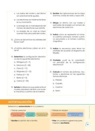 •	
Escribe la opinión de tu familia. •	
Pide a tu profesor sugerencias para
mejorar y escríbelas.
•	
Trabajo personal
Reflexiona y autoevalúate en tu cuaderno:
•	
Trabajo en equipo
¿Cómo ha sido mi actitud
frente al trabajo?
¿He compartido con mis
compañeros y compañeras?
¿He cumplido
mis tareas?
¿He respetado las opiniones
de los demás?
¿Qué aprendí en esta
unidad temática?
AUTOEVALUACIÓN
Prohibida
su
reproducción
41
	 c.	 Los radios del núcleo y del átomo
	 son prácticamente iguales.
	 d.	 Los electrones son totalmente libres
	 en su movimiento.
	 e.	 La energía de un nivel depende del
	 número de electrones que admita.
	 f.	 La energía de un nivel es mayor
	 cuando más cerca está del núcleo.
12. 	¿Cómo se denominan los orbitales del
tercer nivel?
13. 	¿Cuántos electrones caben en el ni-
vel 4?
14. 	Determina la configuración electróni-
ca de los siguientes elementos:
	 a.	 Nitrógeno (Z = 7)
	 b.	 Estroncio (Z = 38)
	 c.	 Cloro (Z = 17)
	 d.	 Magnesio (Z = 12)
	 e.	 Fósforo (Z = 15)
	 f.	 Berilio (Z = 4)
	 g.	 Calcio (Z = 20)
15. 	Señala la diferencia que existe entre el
modelo planetario de Bohr y el mode-
lo mecánico cuántico de la materia.
16.	 Escribe dos aplicaciones de los rayos
Gamma, ondas de radio y rayos UVA.
17.	 Dibuja un átomo con sus niveles y
subniveles de energía y el número de
electrones de cada uno.
18. 	Indica cómo se representa al núme-
ro cuántico principal, número cuánti-
co secundario y al número cuántico
magnético.
19. 	Indica la secuencia para llenar los
orbitales de acuerdo al diagrama de
Moeller.
20. 	Contesta ¿cuál es la característi-
ca principal de la configuración
electrónica?
21.	 Calcula el número de protones, neu-
trones y electrones en las siguientes
formas atómicas:
	 a.	Paladio
	 b.	Cobalto
	 c.	Cadmio
	 d.	Neón
 