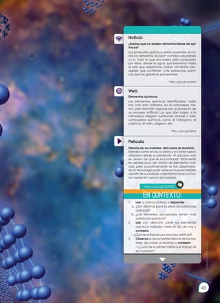 43
43
Prohibida
su
reproducción
Web:
Noticia:
Película:
¿Sabías que no existen alimentos libres de quí-
micos?
Los productos químicos están presentes en to-
dos los alimentos. Así sean comidas saludables
o no. Todo lo que nos rodea está compuesto
por estos, desde el agua que bebemos hasta
el aire que respiramos. Existen alimentos salu-
dables que contienen más sustancias quími-
cas que las golosinas procesadas.
http://goo.gl/xcXdxH
1.			 Lee la noticia anterior y responde:
	 a.	 ¿Son dañinas para la salud las sustancias
químicas?
	 b.	¿Los alimentos procesados tienen más
sustancias químicas?
2.			 Lee con atención sobre los elementos
químicos hallados hasta el día de hoy y
contesta:
	 —¿Qué se entiende por proceso artificial?
3.			 Observa el documental Historia de los me-
tales: del cobre al aluminio y contesta:	
—¿Cuál fue el primer metal que trabajó el
ser humano?
Elementos químicos
Los elementos químicos identificados hasta
hoy han sido hallados en la naturaleza mis-
ma, pero también algunos son el producto de
un proceso artificial. Los que dan origen a la
naturaleza integran sustancias simples o bien
compuestos químicos, como el hidrógeno, el
carbono, el helio, oxígeno, etc.
http://goo.gl/szjtpq
Historia de los metales: del cobre al aluminio
Metales como el oro, la plata y el cobre fueron
utilizados desde la prehistoria. Al principio solo
se usaron los que se encontraban fácilmente
en estado puro (en forma de elementos nati-
vos), pero paulatinamente se fue desarrollan-
do la tecnología para obtener nuevos metales
a partir de sus menas, calentándolos en un hor-
no mediante carbón de madera.
En contexto:
https://goo.gl/Tb3NfD
 