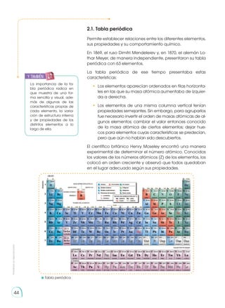 Prohibida
su
reproducción
44
2.1. Tabla periódica
Permite establecer relaciones entre los diferentes elementos,
sus propiedades y su comportamiento químico.
En 1869, el ruso Dimitri Mendeleiev y, en 1870, el alemán Lo-
thar Meyer, de manera independiente, presentaron su tabla
periódica con 63 elementos.
La tabla periódica de ese tiempo presentaba estas
características:
• 	Los elementos aparecían ordenados en filas horizonta-
les en las que su masa atómica aumentaba de izquier-
da a derecha.
• 	Los elementos de una misma columna vertical tenían
propiedades semejantes. Sin embargo, para agruparlos
fue necesario invertir el orden de masas atómicas de al-
gunos elementos; cambiar el valor entonces conocido
de la masa atómica de ciertos elementos; dejar hue-
cos para elementos cuyas características se predecían,
pero que aún no habían sido descubiertos.
El científico británico Henry Moseley encontró una manera
experimental de determinar el número atómico. Conocidos
los valores de los números atómicos (Z) de los elementos, los
colocó en orden creciente y observó que todos quedaban
en el lugar adecuado según sus propiedades.
	Tabla periódica
La importancia de la ta-
bla periódica radica en
que muestra de una for-
ma sencilla y visual, ade-
más de algunas de las
características propias de
cada elemento, la varia-
ción de estructura interna
y de propiedades de los
distintos elementos a lo
largo de ella.
y también:
 