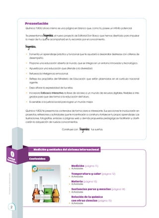 Prohibida
su
reproducción
Medición y unidades del sistema internacional
0
unidad
temática
Contenidos
Química 1 BGU ahora mismo es una página en blanco que, como tú, posee un infinito potencial.
Te presentamos Ingenios, el nuevo proyecto de Editorial Don Bosco que hemos diseñado para impulsar
lo mejor de ti y que te acompañará en tu recorrido por el conocimiento.
Ingenios:
• 	 Fomenta un aprendizaje práctico y funcional que te ayudará a desarrollar destrezas con criterios de
desempeño.
• 	 Propone una educación abierta al mundo, que se integra en un entorno innovador y tecnológico.
• 	 Apuesta por una educación que atiende a la diversidad.
• 	 Refuerza la inteligencia emocional.
• 	 Refleja los propósitos del Ministerio de Educación que están plasmados en el currículo nacional
vigente.
• 	 Deja aflorar la expresividad de tus retos.
•	 Incorpora Edibosco Interactiva, la llave de acceso a un mundo de recursos digitales, flexibles e inte-
grados para que des forma a la educación del futuro.
•	 Es sensible a la justicia social para lograr un mundo mejor.
Química 1 BGU te presenta los contenidos de forma clara e interesante. Sus secciones te involucrarán en
proyectos, reflexiones y actividades que te incentivarán a construir y fortalecer tu propio aprendizaje. Las
ilustraciones, fotografías, enlaces a páginas web y demás propuestas pedagógicas facilitarán y clarifi-
carán la adquisición de nuevos conocimientos.
Construye con Ingenios tus sueños.
Actividades
Medición (página 11)
•
Actividades
Temperatura y calor (página 12)
•
Actividades
Materia (página 13)
•
Actividades
Sustancias puras y mezclas (página 14)
•
Actividades
Relación de la química
con otras ciencias (página 15)
•
2
Presentación
 