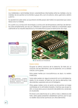 Prohibida
su
reproducción
56
http://goo.gl/uEPNfg
Metaloides o semimetales
Los metaloides o semimetales tienen características intermedias entre los metales y los no
metales. Se encuentran en la familia o grupo 4A, y son el carbono, silicio, germanio, estaño
y plomo.
Su apariencia suele variar, ya que tienen el brillo propio del metal o la opacidad que carac-
teriza a los no metales.
En cuanto a su conducción de energía y conducción de temperatura, este tipo de elemen-
tos varía ampliamente, por eso son utilizados en aplicaciones médicas e industriales, espe-
cialmente en la industria electrónica y microelectrónica para la fabricación de chips.
Gases nobles
Ocupan la última columna de la derecha. Se trata de un
conjunto de seis elementos, que se presentan, en su estado
natural, como gases.
Estos gases inertes son monoatómicos, es decir, no existen
moléculas.
Todos ellos existen en alguna proporción en la atmósfera te-
rrestre. En el universo, el helio es uno de los elementos más
abundantes, superado solo por el hidrógeno.
Otros gases nobles como el xenón se encuentran en bajas
cantidades en la atmósfera terrestre, mientras que el gas ra-
dón, a causa de su poca «duración de existencia», es escaso
en el planeta.
Por tener ocho electrones en su último nivel, a diferencia del
helio, estos gases presentan estabilidad química, por lo que
no existen reacciones químicas con otros elementos.
El silicio, se utiliza como material re-
fractario en cerámicas, esmaltados
y en la fabricación de vidrios para
ventanas. En la medicina, se usa la
silicona para implantes de senos y
lentes de contacto.
http://goo.gl/eDYnSa muestran
las diferentes propiedades de los
elementos químicos, y efectos
ambientales sobre la salud.
	 Uso del silicio en transistores
y también:
TIC
 