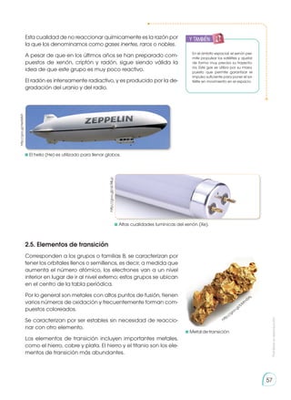 Prohibida
su
reproducción
57
Esta cualidad de no reaccionar químicamente es la razón por
la que los denominamos como gases inertes, raros o nobles.
A pesar de que en los últimos años se han preparado com-
puestos de xenón, criptón y radón, sigue siendo válida la
idea de que este grupo es muy poco reactivo.
El radón es intensamente radiactivo, y es producido por la de-
gradación del uranio y del radio.
2.5. Elementos de transición
Corresponden a los grupos o familias B, se caracterizan por
tener los orbitales llenos o semillenos, es decir, a medida que
aumenta el número atómico, los electrones van a un nivel
interior en lugar de ir al nivel externo; estos grupos se ubican
en el centro de la tabla periódica.
Por lo general son metales con altos puntos de fusión, tienen
varios números de oxidación y frecuentemente forman com-
puestos coloreados.
Se caracterizan por ser estables sin necesidad de reaccio-
nar con otro elemento.
Los elementos de transición incluyen importantes metales,
como el hierro, cobre y plata. El hierro y el titanio son los ele-
mentos de transición más abundantes.
	Altas cualidades lumínicas del xenón (Xe).
	Metaldetransición
http://goo.gl/aL94Lp
	El helio (He) es utilizado para llenar globos.
http://goo.gl/He6Wk9
En el ámbito espacial, el xenón per-
mite propulsar los satélites y ajustar
de forma muy precisa su trayecto-
ria. Este gas se utiliza por su masa,
puesto que permite garantizar el
impulso suficiente para poner el sa-
télite en movimiento en el espacio.
http://goo.gl/bM
m
0AL
y también:
 