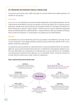 Prohibida
su
reproducción
58
2.6. Elementos de transición interna o tierras raras
Conocidos como tierras raras, están ubicados en la parte inferior de la tabla periódica. Se
dividen en dos grupos:
Lantánidos
Los lantánidos son elementos que forman parte del período 6 de la tabla periódica. Son lla-
mados tierras raras debido a que se encuentran en forma de óxidos. Son un total de quince
elementos, desde el de número atómico 57 (el lantano) hasta el 71 (el lutecio). El lantano no
tiene electrones ocupando ningún orbital f, mientras que los catorce elementos siguientes
tienen el orbital 4f parcial o totalmente lleno. A pesar de tener valencia variable, la mayoría
tiene número de oxidación +3. Todos tienen una apariencia de metal brillante.
Actínidos
Los actínidos son quince elementos químicos que poseen características comunes. Se ubi-
can en el período 7 de la tabla periódica, abarcan quince elementos, del 89 al 103, y com-
parten la estructura del actinio.
Los electrones que aumentan en cada elemento, lo hacen principalmente en el nivel ener-
gético 5f, que es químicamente menos reactivo. Los elementos más pesados, desde el curio,
han sido fabricados en el laboratorio, en vista de que no se encuentran en la naturaleza.
La mayoría de los actínidos tiene valencias +3 y +4, y también varian; conforme aumenta su
número atómico, disminuye su radio. Todos son radiactivos.
Usos y aplicaciones de las tierras raras
Cerámicas
La, Ce, Pr, Nd, Y, Eu, Gd, Lu, Dy
Condensadores, sensores, colorantes,
centelleadores, refractarios
Otros
Nuclear: (Eu, Gd, Ce, Y, Sm, Er)
Defensa: (Nd, Pr, Dy, Tb, Eu, Y, La, Lu, Sc, Sm)
Tratamiento de aguas pigmentos: Ce, Y
Vidrio / óptica
Ce, La, Pr, Nd, Gd, Er, Ho
Pulidores, cristales con protección UV,
imágenes de rayos X.
Aleaciones
(La, Ce, Pr, Nd, Y)
Baterías NiMH, pilas de combustible,
piedras para encendedor, supera-
leaciones, aluminio/magnesio
Fósforos
Eu, Y, Tb, Nd, Er, Gd, (Ce, Pr)
Pantallas CRT, LPD, LCD;
lámparas fluorescentes; lásers,
fibra óptica
Catalizadores
La, Ce, (Pr, Nd)
Refino de petróleo, convertidores ca-
talíticos, aditivos de diesel, procesos
químicos, depuradores
Imanes
Nd, Pr, (Tb, Dy)
Motores híbridos , discos duros, MRI;
turbinas eólicas, micrófonos altavo-
ces, refrigeración magnética
Tierras raras
 