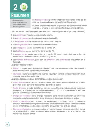 64
Prohibida
su
reproducción
64
Resumen
2
1.	 La ley periódica
2.	 Energía de ionización
3.	 Afinidad electrónica
4.	Electronegatividad
La tabla periódica permite establecer relaciones entre los áto-
mos, sus propiedades y su comportamiento químico.
Muchas propiedades físicas o químicas de los elementos varían
cuando se sitúan por orden creciente de su número atómico.
La tabla periódica está agrupada por siete períodos (filas) y dieciocho grupos (columnas).
1.	Los alcalinos son los elementos de la familia 1A.
2.	Los alcalinotérreos son los elementos de la familia 2A.
3.	Los carbonoideos son los elementos de la familia 3A y 4A.
4.	Los nitrogenoideos son los elementos de la familia 5A.
5.	Los calcógenos son los elementos de la familia 6A.
6.	Los halógenos son los elementos de la familia 7A.
7.	Los gases nobles son los elementos de la familia 8A, es un cojunto de 6 elementos que
se encuentra en estado natural en estado gaseoso.
8.	Los metales de transición, junto con los lantánidos y los actínidos se encuentran en la
familia B.
Las propiedades pueden:
•	 Físicas como por ejemplo: consistencia dura, brillantes, resistentes, maleables, conduc-
tores de calor, altas densidades, entre otros.
•	 Químicas ocurren principalmente cuando hay algún cambio en la composición de un
material, elemento o sustancia.
Las propiedades periódicas de la tabla periódica pueden ser:
•	 Radio atómico es el tamaño del radio del átomo. La tendencia creciente en la tabla
periódica es de derecha a izquierda y de arriba a abajo.
•	 Radio iónico es el radio del átomo, pero de iones. Mientras más carga, se espera un
tamaño mayor. Si comparamos el tamaño de un catión y un anión, el anión será más
grande por la mayor cantidad de electrones.
•	 Energía de ionización es la energía necesaria para mover un electrón. La tendencia
creciente en la tabla periódica es de izquierda a derecha y de abajo a arriba.
•	 Afinidad electrónica es la energía que se da cuando un átomo neutro adquiere un
electrón, intercambia energía con el medio y lo transforma en anión. La tendencia cre-
ciente en la tabla periódica es de derecha a izquierda y de arriba a abajo.
•	 Electronegatividad es la capacidad de un elemento para atraer un electrón y formar
un enlace químico. La tendencia creciente en la tabla periódica es de izquierda a de-
recha y de abajo a arriba.
 