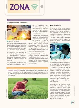 Prohibida
su
reproducción
65
ZONA
65
Comunicaciones científicas
CIENCIA Y SOCIEDAD
Ingeniero agrónomo mejoraría los métodos de conservación de los
suelos y de las fuentes de agua, para aumentar la producción de
los cultivos agrícolas y así satisfacer las necesidades alimentarias de
la población.
http://goo.gl/VC35SM
http://goo.gl/96V370
Una de las características más in-
teresantes del modo de proceder
de los investigadores de este siglo,
es la comunicación de sus traba-
jos y de los resultados obtenidos.
Sin embargo, no siempre ha
sido así. En épocas anteriores,
los descubrimientos científicos
quedaban relegados, en buena
medida, a reducidos círculos de
personas.
Los alquimistas medievales ha-
bían llegado, incluso, a inventar
códigos y a escribir inten-
cionadamente en lengua-
je confuso para inducir a
error a los que pusiesen
en práctica sus recetas y
explicaciones.
Actualmente, la televisión,
la prensa diaria y la radio
se preocupan por divulgar
cuanto antes los avances
científicos al público en
general. Otros medios más es-
pecializados, como las revistas
científicas, los libros, Internet, los
congresos y las reuniones de in-
vestigadores, permiten su divulga-
ción en ámbitos científicos.
Hoy en día se publica con mayor
rapidez cualquier nueva obser-
vación o descubrimiento, y no se
considera realmente válido hasta
que por lo menos otro equipo de
investigadores repite y confirma
los resultados.
SI YO FUERA...
http://goo.gl/3S8BYk
Avances científicos
El aumento de las comunicacio-
nes científicas ha impulsado los
descubrimientos y sus aplicacio-
nes prácticas. La vitalidad de la
ciencia actual se ha puesto de
manifiesto en su progreso a lo lar-
go del siglo XX. En pocos años, los
seres humanos hemos llegado al
interior del átomo y al exterior del
planeta Tierra.
Nuestra sociedad industrializada
se fundamenta en los descubri-
mientos científicos de los últimos si-
glos, y en las innumerables aplica-
ciones tecnológicas que se han
hecho a partir de ellos. Nuestra
próspera sociedad, la producción
industrial, nuestras máquinas, la
salud, el aprovechamiento de las
fuentes de energía, la agricultura,
los medios de comunicación, etc.,
todo gira en torno a descubrimien-
tos científicos.
Sin embargo, al mismo adelan-
to científico-tecnológico que ha
mejorado nuestras condiciones
de vida se le puede acusar de
los problemas de contaminación,
desempleo, desertización, etc. En-
tonces, ¿es la ciencia una herra-
mienta que nos asegura un futuro
mejor, o es la que provoca los ma-
les de la humanidad?
	 Espuma de fuego
	 Investigación en laboratorio
 