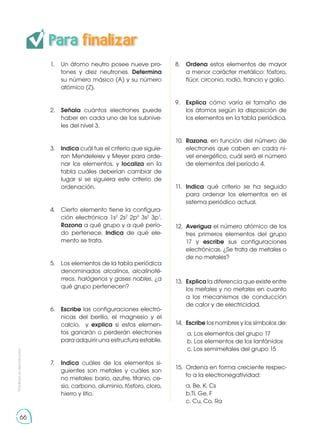 Para finalizar
Prohibida
su
reproducción
66
1.	 Un átomo neutro posee nueve pro-
tones y diez neutrones. Determina
su número másico (A) y su número
atómico (Z).
2.	 Señala cuántos electrones puede
haber en cada uno de los subnive-
les del nivel 3.
3.	 Indica cuál fue el criterio que siguie-
ron Mendeleiev y Meyer para orde-
nar los elementos, y localiza en la
tabla cuáles deberían cambiar de
lugar si se siguiera este criterio de
ordenación.
4.	 Cierto elemento tiene la configura-
ción electrónica 1s2
2s2
2p6
3s2
3p1
.
Razona a qué grupo y a qué perío-
do pertenece. Indica de qué ele-
mento se trata.
5.	 Los elementos de la tabla periódica
denominados alcalinos, alcalinoté-
rreos, halógenos y gases nobles, ¿a
qué grupo pertenecen?
6.	 Escribe las configuraciones electró-
nicas del berilio, el magnesio y el
calcio, y explica si estos elemen-
tos ganarán o perderán electrones
para adquirir una estructura estable.
7.	 Indica cuáles de los elementos si-
guientes son metales y cuáles son
no metales: bario, azufre, titanio, ce-
sio, carbono, aluminio, fósforo, cloro,
hierro y litio.
8.	 Ordena estos elementos de mayor
a menor carácter metálico: fósforo,
flúor, circonio, rodio, francio y galio.
9.	 Explica cómo varía el tamaño de
los átomos según la disposición de
los elementos en la tabla periódica.
10.	 Razona, en función del número de
electrones que caben en cada ni-
vel energético, cuál será el número
de elementos del período 4.
11.	 Indica qué criterio se ha seguido
para ordenar los elementos en el
sistema periódico actual.
12.	 Averigua el número atómico de los
tres primeros elementos del grupo
17 y escribe sus configuraciones
electrónicas. ¿Se trata de metales o
de no metales?
13.	 Explica la diferencia que existe entre
los metales y no metales en cuanto
a los mecanismos de conducción
de calor y de electricidad.
14.	 Escribe los nombres y los símbolos de:
a. Los elementos del grupo 17
b. Los elementos de los lantánidos
c. Los semimetales del grupo 15
15.	 Ordena en forma creciente respec-
to a la electronegatividad:
	 a. Be, K, Cs
	 b.Tl, Ge, F
	 c. Cu, Co, Ra
 